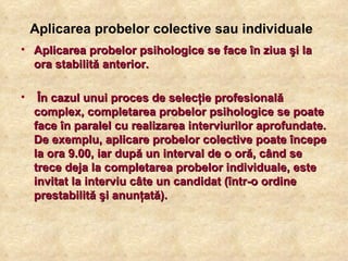 Aplicarea probelor colective sau individuale   Aplicarea probelor psihologice se face în ziua şi la ora stabilită anterior. În cazul unui proces de selecţie profesională complex, completarea probelor psihologice se poate face în paralel cu realizarea interviurilor aprofundate. De exemplu, aplicare probelor colective poate începe la ora 9.00, iar după un interval de o oră, când se trece deja la completarea probelor individuale, este invitat la interviu câte un candidat (într-o ordine prestabilită şi anunţată). 