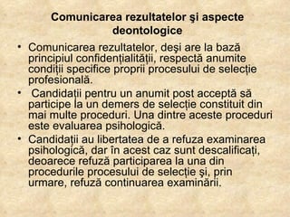 Comunicarea rezultatelor şi aspecte deontologice Comunicarea rezultatelor, deşi are la bază principiul confidenţialităţii, respectă anumite condiţii specifice proprii procesului de selecţie profesională. Candidaţii pentru un anumit post acceptă să participe la un demers de selecţie constituit din mai multe proceduri. Una dintre aceste proceduri este evaluarea psihologică.  Candidaţii au libertatea de a refuza examinarea psihologică, dar în acest caz sunt descalificaţi, deoarece refuză participarea la una din procedurile procesului de selecţie şi, prin urmare, refuză continuarea examinării. 
