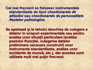 Cel mai frecvent se folosesc instrumentele standardizate de tipul  chestionarele de atitudini  sau  chestionarele de personalitate /testelor psihologice .  Se apelează şi la tehnici deschise de culegere a datelor în scopuri experimentale sau pentru analiza unor situaţii particulare (analiza postului /funcţiei, culegerea datelor preliminare necesare construirii unor instrumente standardizate; analiza unor accidente de muncă, etc.), dar acestea sunt utilizate mult mai puţin frecvent. 