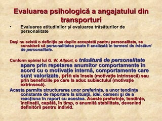 Evaluarea psihologică a angajatului din transporturi Evaluarea atitudinilor şi evaluarea trăsăturilor de personalitate Deşi nu există o definiţie pe deplin acceptată pentru personalitate, se consideră că  personalitatea poate fi analizată în termeni de  trăsături de personalitate .   Conform opiniei lui  G. W. Allport ,  o  trăsătură de personalitate   apare prin repetarea anumitor comportamente în acord cu o motivaţie internă, comportamente care sunt valorizate , prin  ele însele (motivaţie intrinsecă) sau prin beneficiile pe care la aduc subiectului (motivaţie extrinsecă).  Acesta permite structurarea unor preferinţe, a unor tendinţe constante de raportare la situaţii, idei, oameni şi de a reacţiona în raport cu acestea . Aceste preferinţe, tendinţe, înclinaţii, capătă, în timp, o anumită stabilitate, devenind definitorii pentru individ. 