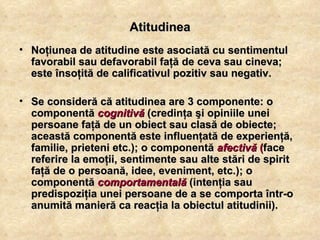 Atitudinea Noţiunea de atitudine este asociată cu sentimentul favorabil sau defavorabil faţă de ceva sau cineva; este însoţită de calificativul pozitiv sau negativ.  Se consideră că atitudinea are 3 componente: o componentă  cognitivă  (credinţa şi opiniile unei persoane faţă de un obiect sau clasă de obiecte; această componentă este influenţată de experienţă, familie, prieteni etc.); o componentă  afectivă  ( face referire la emoţii, sentimente sau alte stări de spirit faţă de o persoană, idee, eveniment, etc.); o componentă  comportamentală  (intenţia sau predispoziţia unei persoane de a se comporta într-o anumită manieră ca reacţia la obiectul atitudinii). 