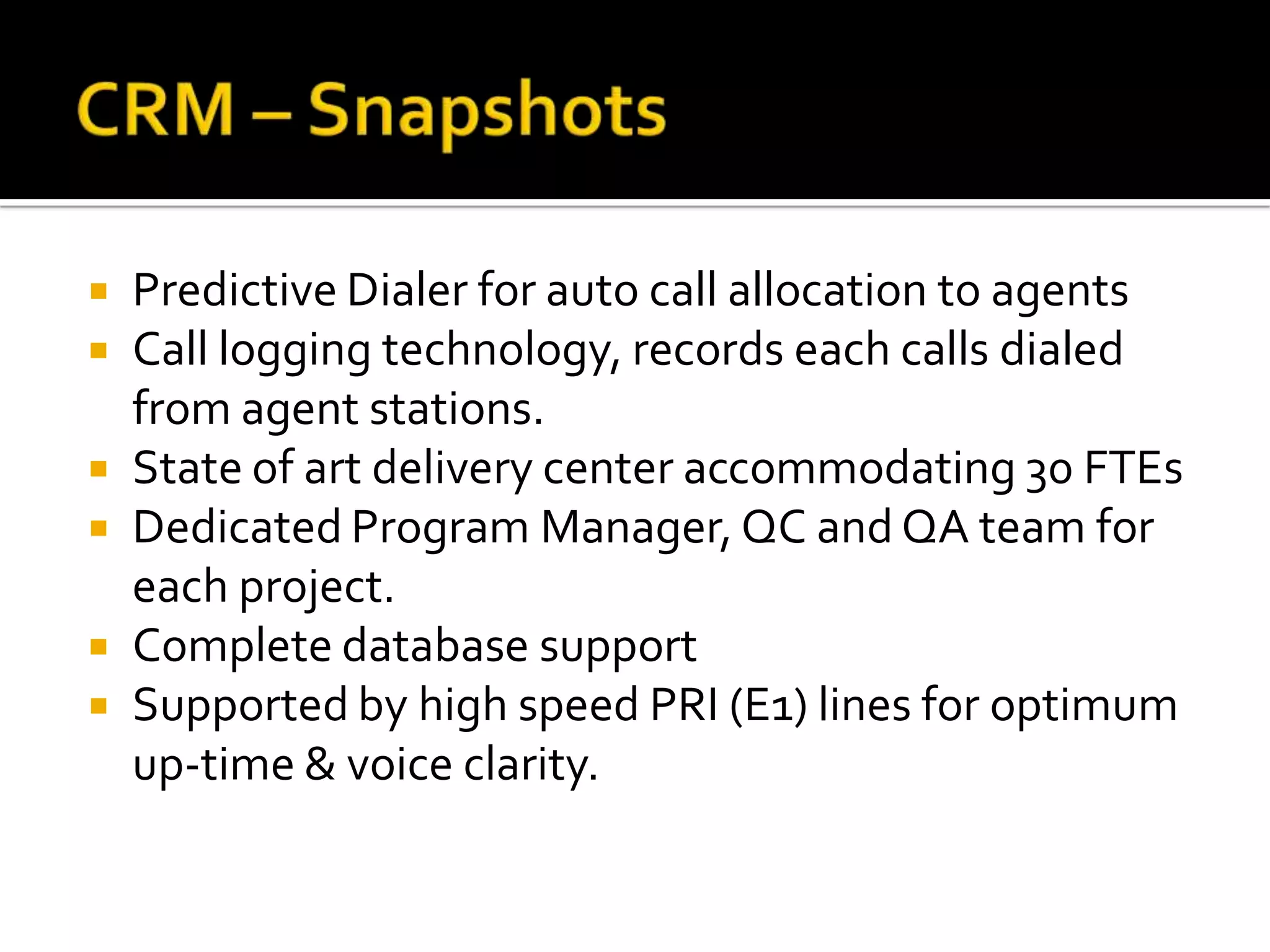   Predictive Dialer for auto call allocation to agents
   Call logging technology, records each calls dialed
    from agent stations.
   State of art delivery center accommodating 30 FTEs
   Dedicated Program Manager, QC and QA team for
    each project.
   Complete database support
   Supported by high speed PRI (E1) lines for optimum
    up-time & voice clarity.
 