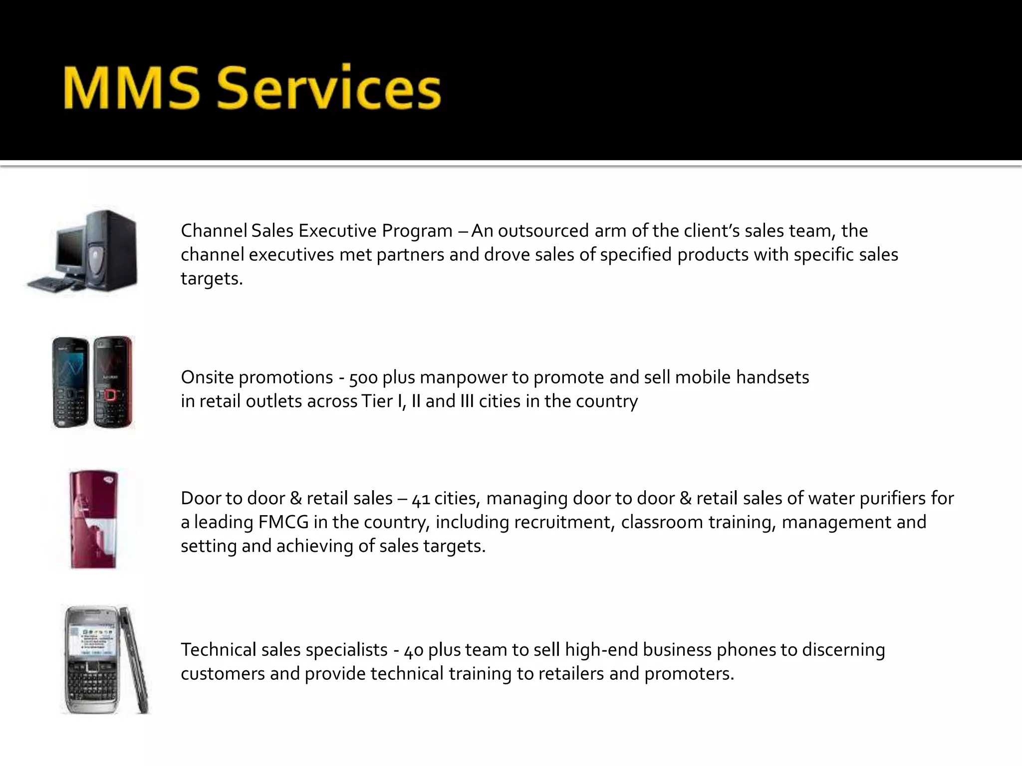 Channel Sales Executive Program – An outsourced arm of the client’s sales team, the
channel executives met partners and drove sales of specified products with specific sales
targets.



Onsite promotions - 500 plus manpower to promote and sell mobile handsets
in retail outlets across Tier I, II and III cities in the country



Door to door & retail sales – 41 cities, managing door to door & retail sales of water purifiers for
a leading FMCG in the country, including recruitment, classroom training, management and
setting and achieving of sales targets.




Technical sales specialists - 40 plus team to sell high-end business phones to discerning
customers and provide technical training to retailers and promoters.
 