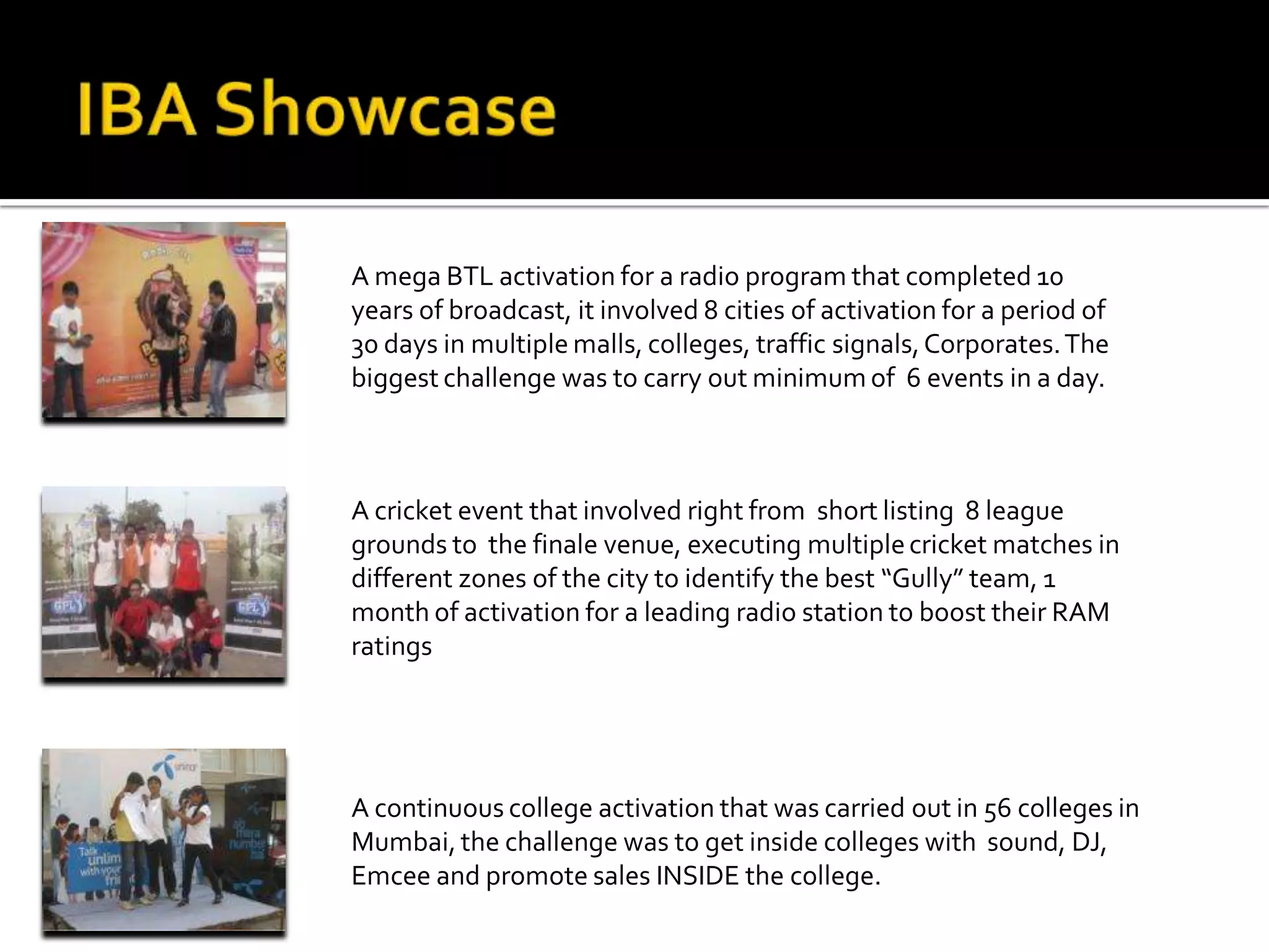 A mega BTL activation for a radio program that completed 10
years of broadcast, it involved 8 cities of activation for a period of
30 days in multiple malls, colleges, traffic signals, Corporates. The
biggest challenge was to carry out minimum of 6 events in a day.



A cricket event that involved right from short listing 8 league
grounds to the finale venue, executing multiple cricket matches in
different zones of the city to identify the best “Gully” team, 1
month of activation for a leading radio station to boost their RAM
ratings




A continuous college activation that was carried out in 56 colleges in
Mumbai, the challenge was to get inside colleges with sound, DJ,
Emcee and promote sales INSIDE the college.
 