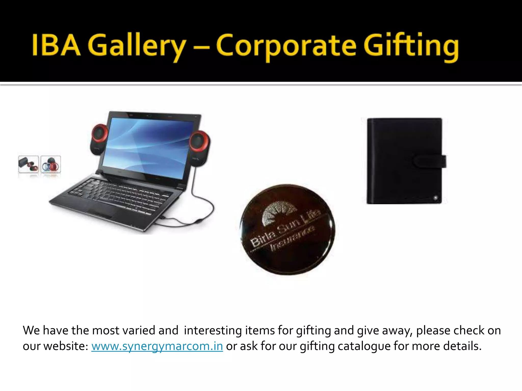 We have the most varied and interesting items for gifting and give away, please check on
our website: www.synergymarcom.in or ask for our gifting catalogue for more details.
 