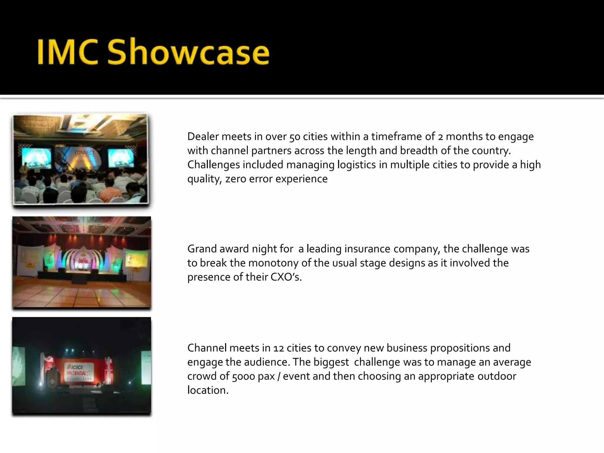 Dealer meets in over 50 cities within a timeframe of 2 months to engage
with channel partners across the length and breadth of the country.
Challenges included managing logistics in multiple cities to provide a high
quality, zero error experience




Grand award night for a leading insurance company, the challenge was
to break the monotony of the usual stage designs as it involved the
presence of their CXO’s.




Channel meets in 12 cities to convey new business propositions and
engage the audience. The biggest challenge was to manage an average
crowd of 5000 pax / event and then choosing an appropriate outdoor
location.
 