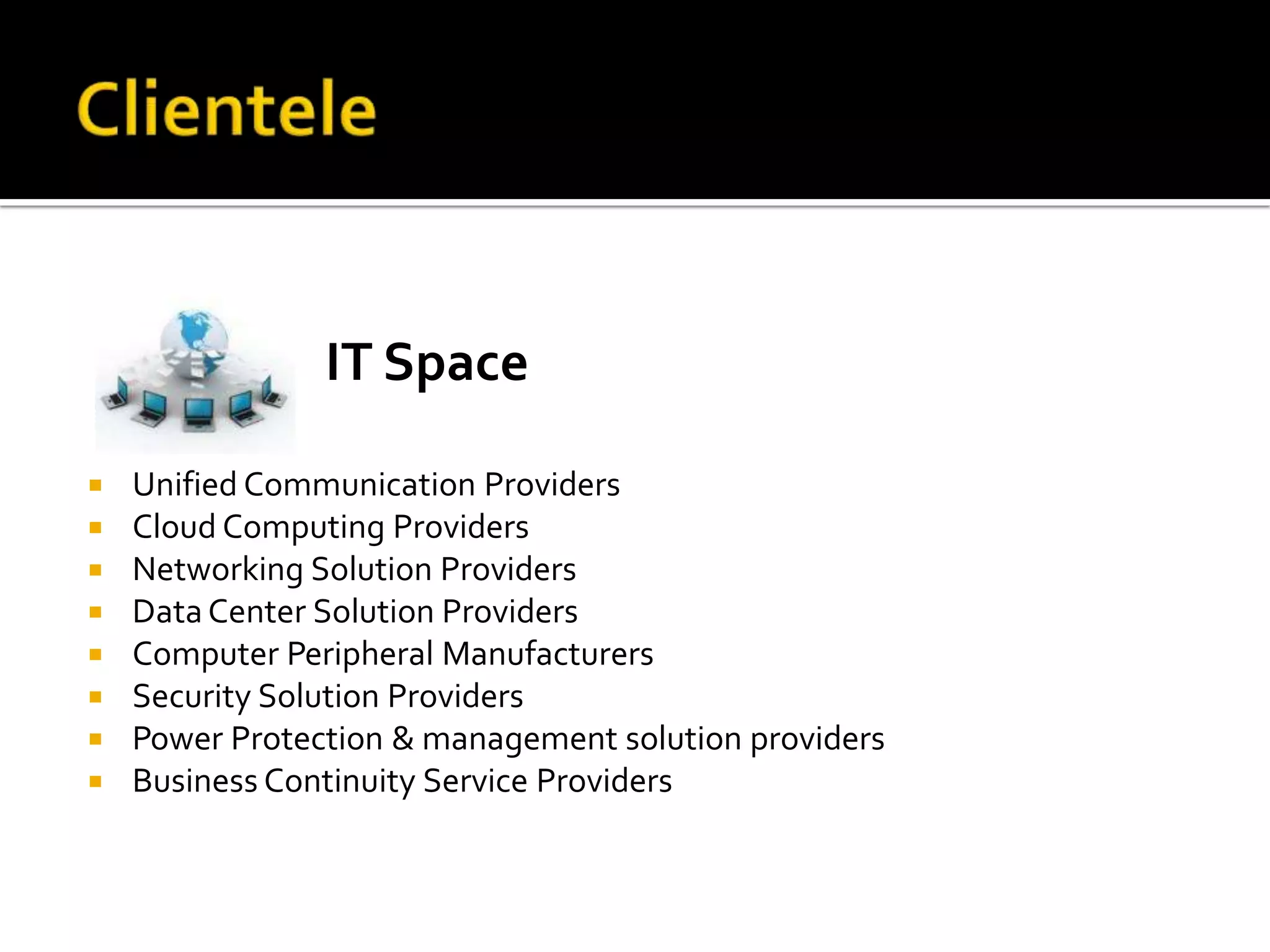 IT Space

   Unified Communication Providers
   Cloud Computing Providers
   Networking Solution Providers
   Data Center Solution Providers
   Computer Peripheral Manufacturers
   Security Solution Providers
   Power Protection & management solution providers
   Business Continuity Service Providers
 