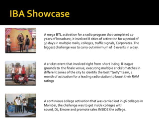 A mega BTL activation for a radio program that completed 10
years of broadcast, it involved 8 cities of activation for a period of
30 days in multiple malls, colleges, traffic signals, Corporates. The
biggest challenge was to carry out minimum of 6 events in a day.



A cricket event that involved right from short listing 8 league
grounds to the finale venue, executing multiple cricket matches in
different zones of the city to identify the best “Gully” team, 1
month of activation for a leading radio station to boost their RAM
ratings




A continuous college activation that was carried out in 56 colleges in
Mumbai, the challenge was to get inside colleges with
sound, DJ, Emcee and promote sales INSIDE the college.
 