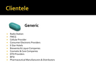 Generic
   Radio Station
   FMCG
   Cellular Provider
   Consumer Electronic Providers
   5 Star Hotels
   Breweries & Liquor Companies
   Cosmetic & Care Companies
   DTH Providers
   BFSI
   Pharmaceutical Manufacturers & Distributors
 
