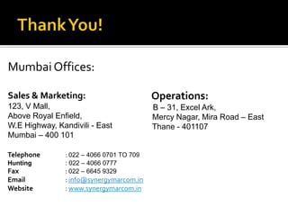 Mumbai Offices:

Sales & Marketing:                        Operations:
123, V Mall,                              B – 31, Excel Ark,
Above Royal Enfield,                      Mercy Nagar, Mira Road – East
W.E Highway, Kandivili - East             Thane - 401107
Mumbai – 400 101

Telephone      : 022 – 4066 0701 TO 709
Hunting        : 022 – 4066 0777
Fax            : 022 – 6645 9329
Email          : info@synergymarcom.in
Website        : www.synergymarcom.in
 