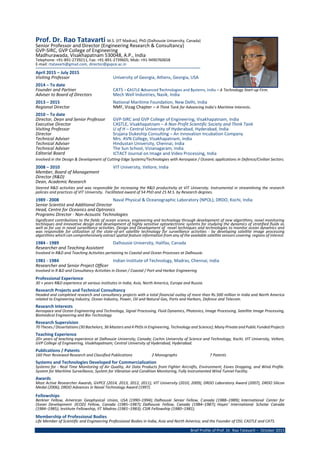 Brief Profile of Prof. Dr. Rao Tatavarti – October 2015
Prof. Dr. Rao Tatavarti M.S. (IIT Madras), PhD (Dalhousie University, Canada)
Senior Professor and Director (Engineering Research & Consultancy)
GVP-SIRC, GVP College of Engineering
Madhurawada, Visakhapatnam 530048, A.P., India
Telephone: +91-891-2739211, Fax: +91-891-2739605; Mob: +91-9490760658
E-mail: rtatavarti@gmail.com, director@gvpce.ac.in
April 2015 – July 2015
Visiting Professor University of Georgia, Athens, Georgia, USA
2014 – To date
Founder and Partner CATS – CASTLE Advanced Technologies and Systems, India – A Technology Start-up Firm.
Adviser to Board of Directors Mech Well Industries, Nasik, India
2013 – 2015 National Maritime Foundation, New Delhi, India
Regional Director NMF, Vizag Chapter – A Think Tank for Advancing India’s Maritime Interests.
2010 – To date
Director, Dean and Senior Professor GVP-SIRC and GVP College of Engineering, Visakhapatnam, India
Executive Director CASTLE, Visakhapatnam – A Non Profit Scientific Society and Think Tank
Visiting Professor U of H – Central University of Hyderabad, Hyderabad, India
Director Srujana Dukeship Consulting – An Innovation Incubation Company
Technical Adviser Mrs. AVN College, Visakhapatnam, India
Technical Adviser Hindustan University, Chennai, India
Technical Adviser The Sun School, Vizianagaram, India
Editorial Board ICTACT Journal on Image and Video Processing, India
Involved in the Design & Development of Cutting-Edge Systems/Technologies with Aerospace / Oceanic applications in Defence/Civilian Sectors.
2008 – 2010 VIT University, Vellore, India
Member, Board of Management
Director (R&D)
Dean, Academic Research
Steered R&D activities and was responsible for increasing the R&D productivity at VIT University. Instrumental in streamlining the research
policies and practices of VIT University. Facilitated award of 54 PhD and 25 M.S. by Research degrees.
1989 - 2008 Naval Physical & Oceanographic Laboratory (NPOL), DRDO, Kochi, India
Senior Scientist and Additional Director
Head, Centre for Oceanics and Optronics
Programs Director - Non-Acoustic Technologies
Significant contributions to the fields of ocean science, engineering and technology through development of new algorithms, novel monitoring
techniques and innovative design and development of highly sensitive optoelectronic systems for studying the dynamics of stratified fluids as
well as for use in naval surveillance activities. Design and Development of novel techniques and technologies to monitor ocean dynamics and
was responsible for utilization of the state-of-art satellite technology for surveillance activities - by developing satellite image processing
algorithms which can comprehensively extract spatial feature information from any of the available satellite sensors covering regions of interest.
1984 - 1989 Dalhousie University, Halifax, Canada
Researcher and Teaching Assistant
Involved in R&D and Teaching Activities pertaining to Coastal and Ocean Processes at Dalhousie.
1981 - 1984 Indian Institute of Technology, Madras, Chennai, India
Researcher and Senior Project Officer
Involved in R &D and Consultancy Activities in Ocean / Coastal / Port and Harbor Engineering
Professional Experience
30 + years R&D experience at various institutes in India, Asia, North America, Europe and Russia.
Research Projects and Technical Consultancy
Headed and completed research and consultancy projects with a total financial outlay of more than Rs.500 million in India and North America
related to Engineering Industry, Ocean Industry, Power, Oil and Natural Gas, Ports and Harbors, Defence and Telecom.
Research Interests
Aerospace and Ocean Engineering and Technology, Signal Processing, Fluid Dynamics, Photonics, Image Processing, Satellite Image Processing,
Biomedical Engineering and Bio-Technology
Research Supervision
70 Theses / Dissertations (30 Bachelors, 36 Masters and 4 PhDs in Engineering, Technology and Science); Many Private and Public Funded Projects
Teaching Experience
20+ years of teaching experience at Dalhousie University, Canada; Cochin University of Science and Technology, Kochi; VIT University, Vellore,
GVP College of Engineering, Visakhapatnam; Central University of Hyderabad, Hyderabad.
Publications / Patents
160 Peer Reviewed Research and Classified Publications 2 Monographs 7 Patents
Systems and Technologies Developed for Commercialization
Systems for - Real Time Monitoring of Air Quality, Air Data Products from Fighter Aircrafts, Environment, Eaves Dropping, and Wind Profile.
System for Maritime Surveillance, System for Vibration and Condition Monitoring, Fully Instrumented Wind Tunnel Facility.
Awards
Most Active Researcher Awards, GVPCE (2014, 2013, 2012, 2011), VIT University (2010, 2009), DRDO Laboratory Award (2007), DRDO Silicon
Medal (2006), DRDO Advances in Naval Technology Award (1997).
Fellowships
Berkner Fellow, American Geophysical Union, USA (1990–1994); Dalhousie Senior Fellow, Canada (1988–1989); International Center for
Ocean Development (ICOD) Fellow, Canada (1985–1987); Dalhousie Fellow, Canada (1984–1987); Hayes' International Scholar Canada
(1984–1985); Institute Fellowship, IIT Madras (1981–1983); CSIR Fellowship (1980–1981).
Membership of Professional Bodies
Life Member of Scientific and Engineering Professional Bodies in India, Asia and North America; and the Founder of OSI; CASTLE and CATS.
 
