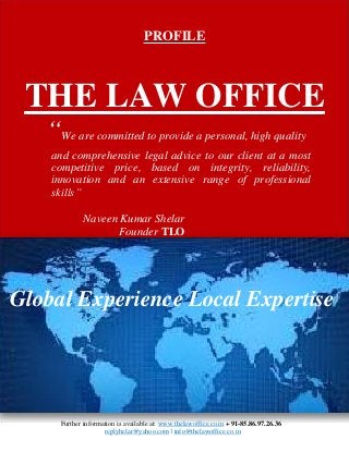 PROFILE
THE LAW OFFICE
“We are committed to provide a personal, high quality
and comprehensive legal advice to our client at a most
competitive price, based on integrity, reliability,
innovation and an extensive range of professional
skills”
Naveen Kumar Shelar
Founder TLO
Global Experience Local Expertise
Further information is available at: www.thelawoffice.co.in + 91-85.86.97.26.36
replyhelar@yahoo.com | info@thelawoffice.co.in
 