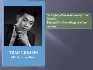 TRAN VINH HO
MC & ShowHost.
Never forget to acknowledge the
lessons.
Especially when things don't go
my way.
 