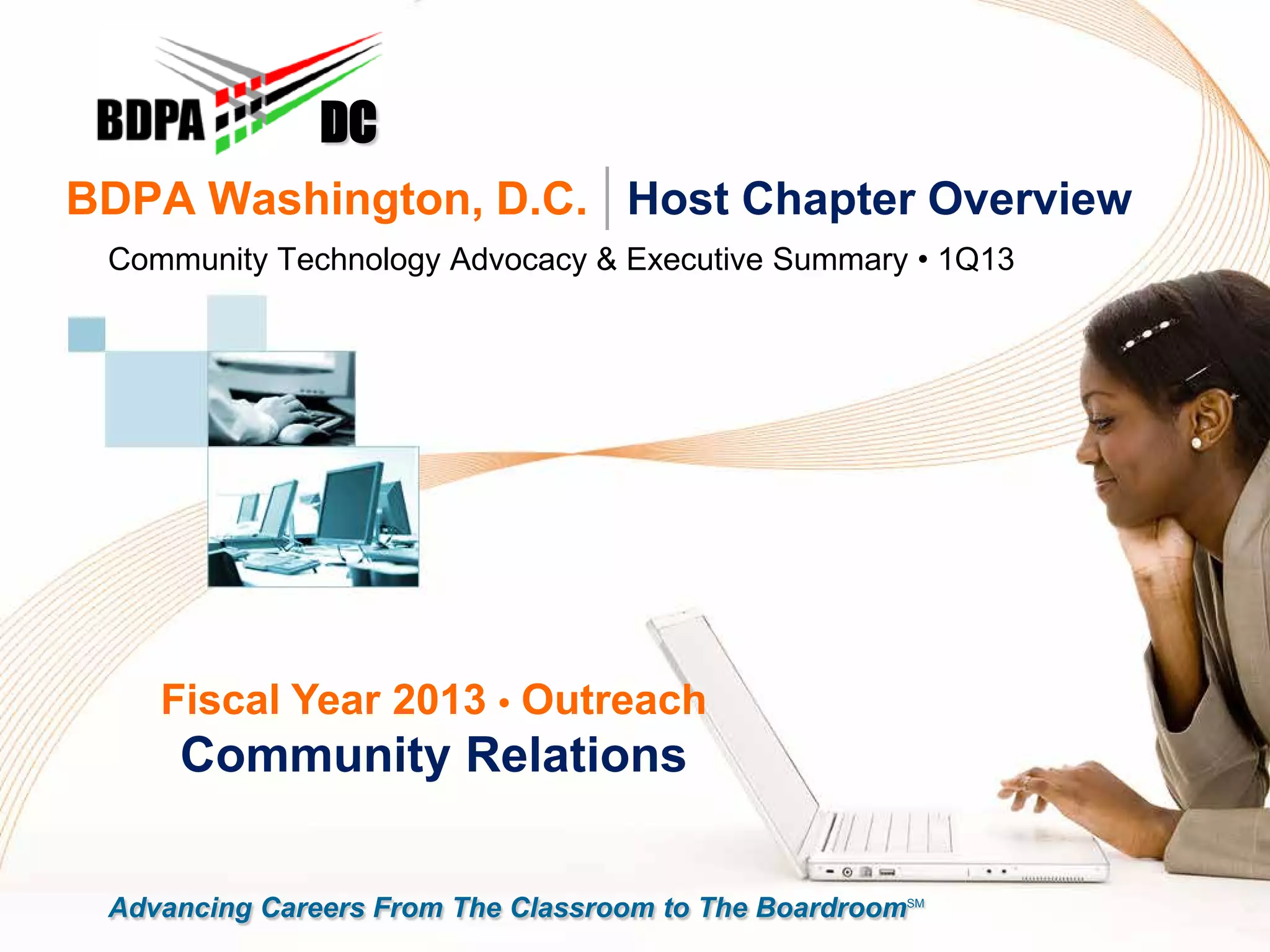 BDPA Washington, D.C. | Host Chapter Overview
Community Technology Advocacy & Executive Summary • 1Q13
DC
Fiscal Year 2013 • Outreach
Community Relations
Advancing Careers From The Classroom to The BoardroomSM
 