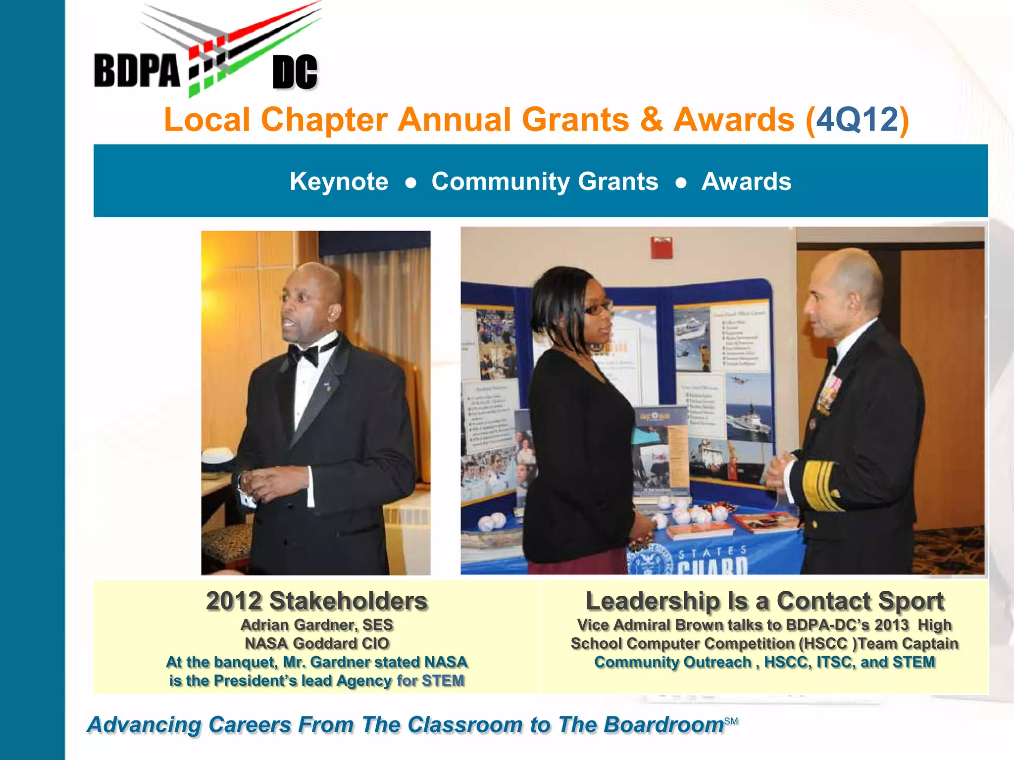 Local Chapter Annual Grants & Awards (4Q12)
DC
Advancing Careers From The Classroom to The BoardroomSM
Keynote ● Community Grants ● Awards
2012 Stakeholders
Adrian Gardner, SES
NASA Goddard CIO
At the banquet, Mr. Gardner stated NASA
is the President’s lead Agency for STEM
Leadership Is a Contact Sport
Vice Admiral Brown talks to BDPA-DC’s 2013 High
School Computer Competition (HSCC )Team Captain
Community Outreach , HSCC, ITSC, and STEM
 