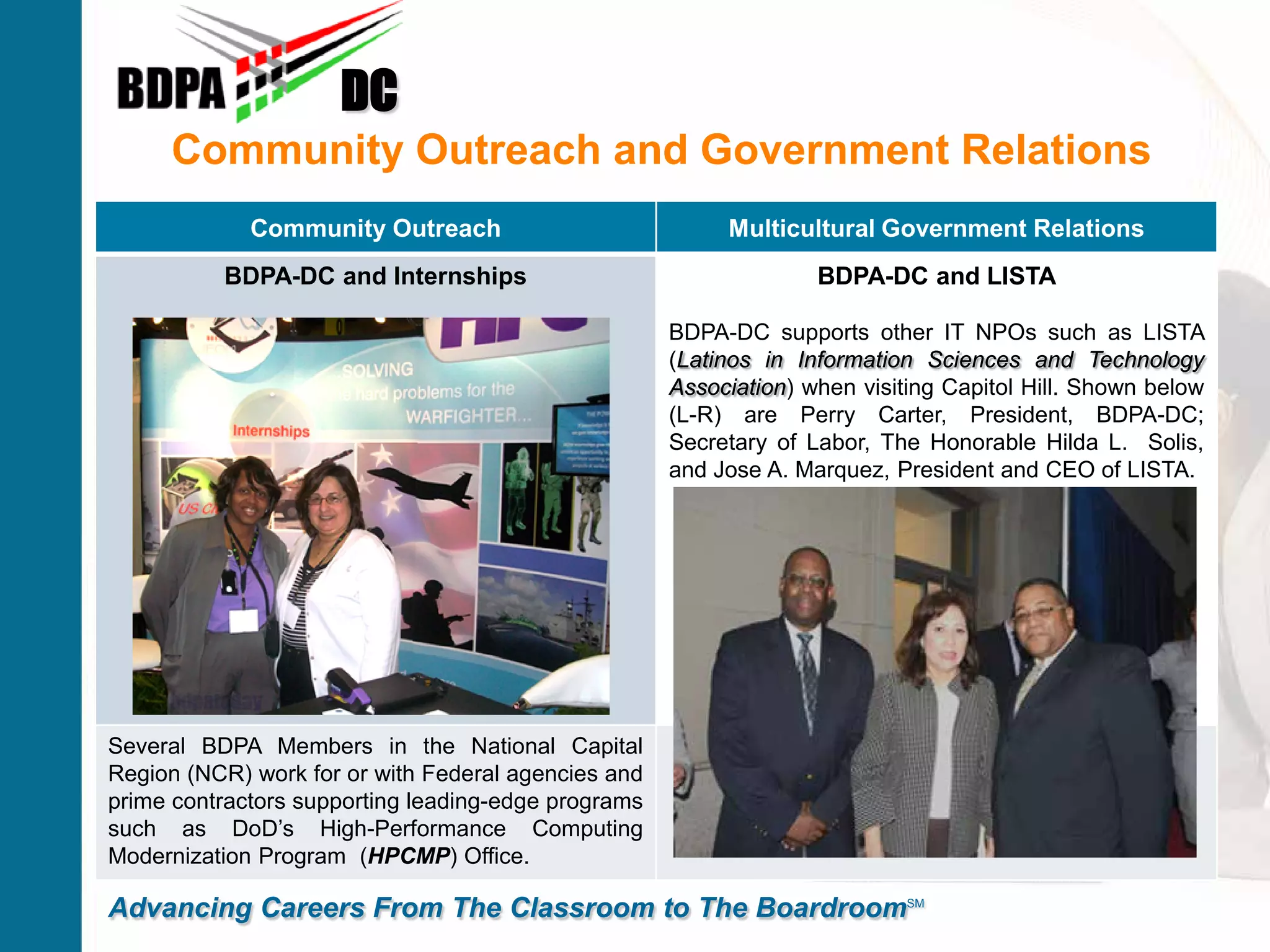 Community Outreach and Government Relations
DC
Advancing Careers From The Classroom to The BoardroomSM
Community Outreach Multicultural Government Relations
BDPA-DC and Internships BDPA-DC and LISTA
BDPA-DC supports other IT NPOs such as LISTA
(Latinos in Information Sciences and Technology
Association) when visiting Capitol Hill. Shown below
(L-R) are Perry Carter, President, BDPA-DC;
Secretary of Labor, The Honorable Hilda L. Solis,
and Jose A. Marquez, President and CEO of LISTA.
Several BDPA Members in the National Capital
Region (NCR) work for or with Federal agencies and
prime contractors supporting leading-edge programs
such as DoD’s High-Performance Computing
Modernization Program (HPCMP) Office.
 