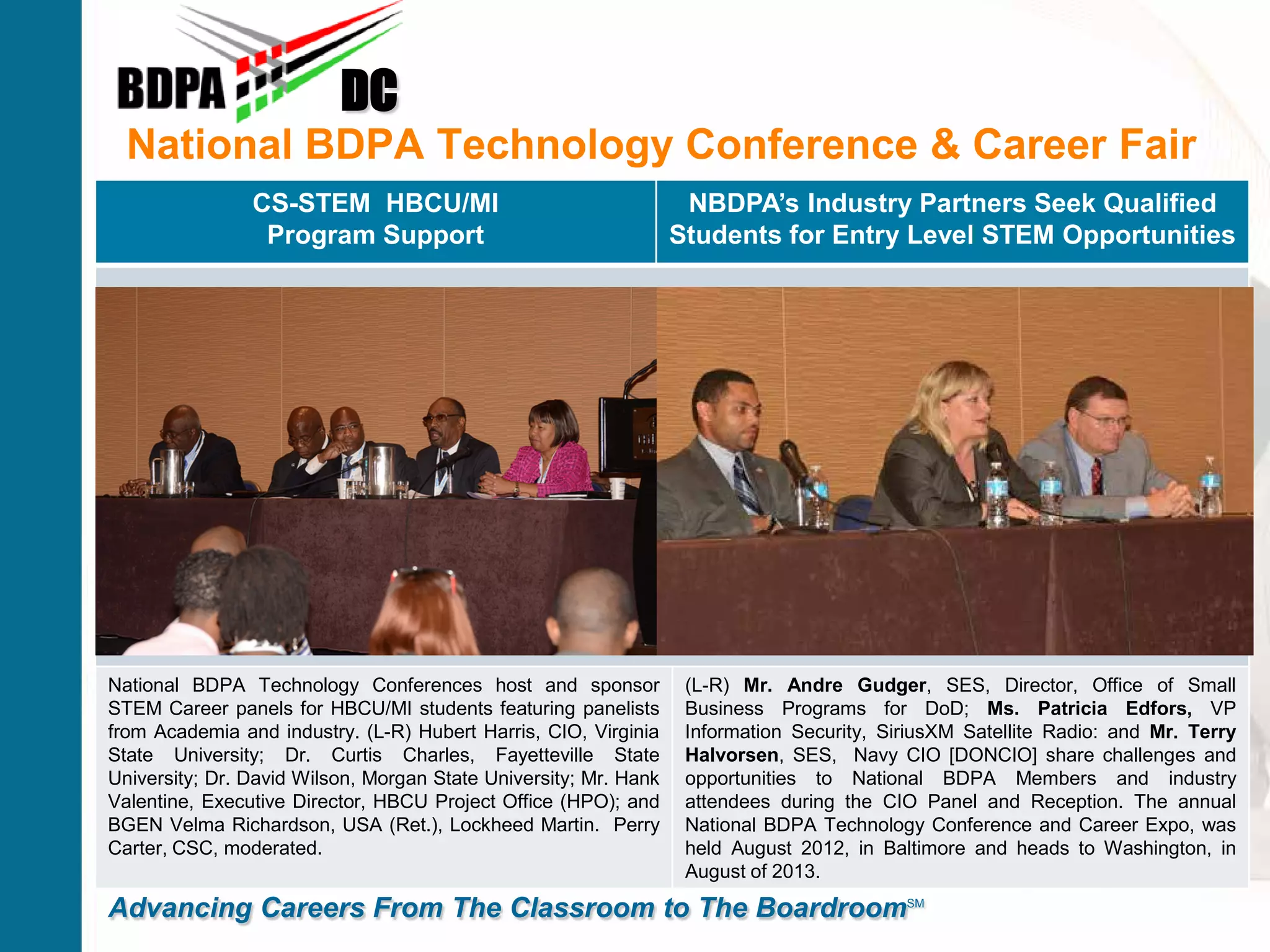 National BDPA Technology Conference & Career Fair
DC
Advancing Careers From The Classroom to The BoardroomSM
CS-STEM HBCU/MI
Program Support
NBDPA’s Industry Partners Seek Qualified
Students for Entry Level STEM Opportunities
National BDPA Technology Conferences host and sponsor
STEM Career panels for HBCU/MI students featuring panelists
from Academia and industry. (L-R) Hubert Harris, CIO, Virginia
State University; Dr. Curtis Charles, Fayetteville State
University; Dr. David Wilson, Morgan State University; Mr. Hank
Valentine, Executive Director, HBCU Project Office (HPO); and
BGEN Velma Richardson, USA (Ret.), Lockheed Martin. Perry
Carter, CSC, moderated.
(L-R) Mr. Andre Gudger, SES, Director, Office of Small
Business Programs for DoD; Ms. Patricia Edfors, VP
Information Security, SiriusXM Satellite Radio: and Mr. Terry
Halvorsen, SES, Navy CIO [DONCIO] share challenges and
opportunities to National BDPA Members and industry
attendees during the CIO Panel and Reception. The annual
National BDPA Technology Conference and Career Expo, was
held August 2012, in Baltimore and heads to Washington, in
August of 2013.
 
