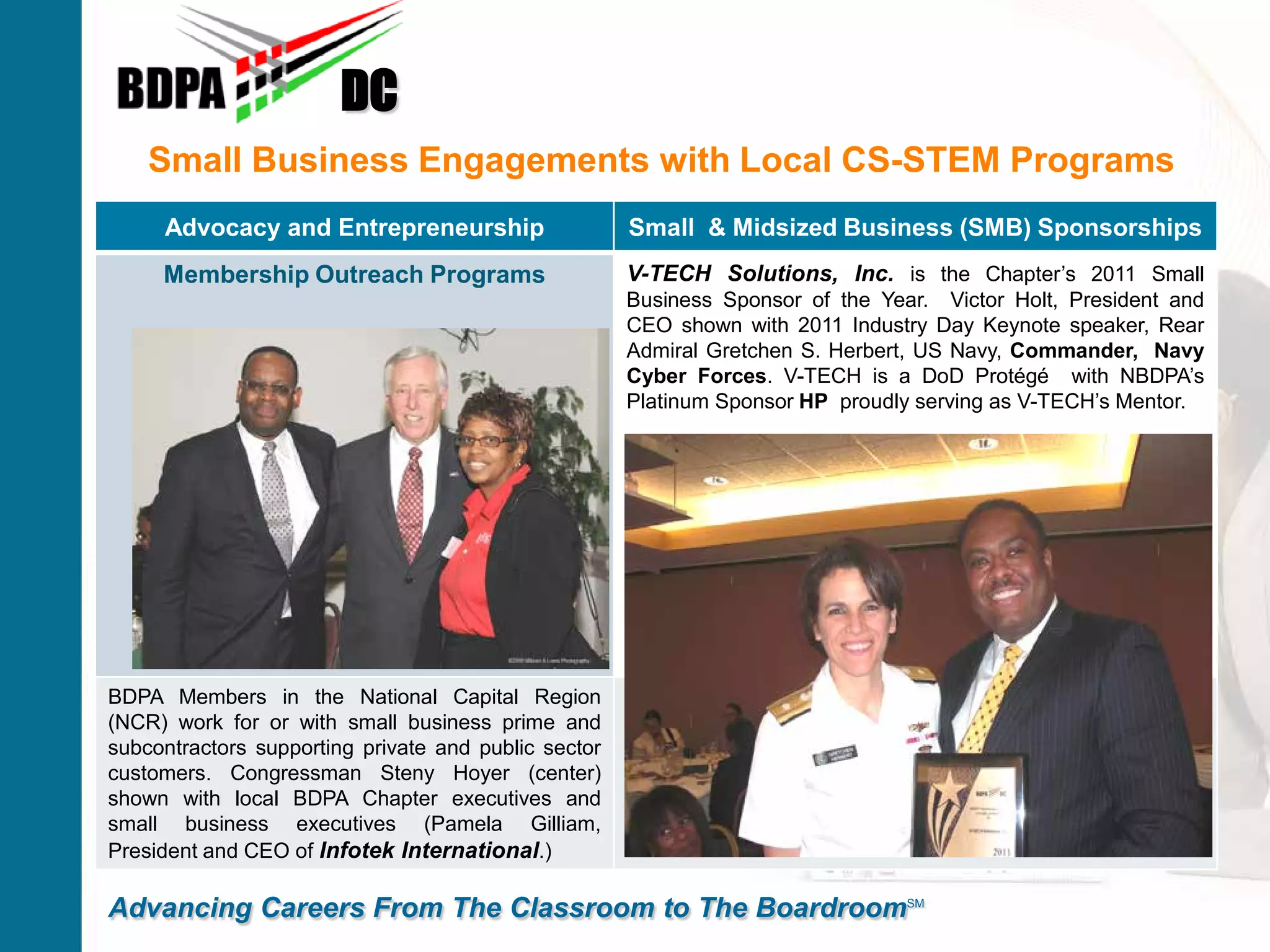 Small Business Engagements with Local CS-STEM Programs
DC
Advancing Careers From The Classroom to The BoardroomSM
Advocacy and Entrepreneurship Small & Midsized Business (SMB) Sponsorships
Membership Outreach Programs V-TECH Solutions, Inc. is the Chapter’s 2011 Small
Business Sponsor of the Year. Victor Holt, President and
CEO shown with 2011 Industry Day Keynote speaker, Rear
Admiral Gretchen S. Herbert, US Navy, Commander, Navy
Cyber Forces. V-TECH is a DoD Protégé with NBDPA’s
Platinum Sponsor HP proudly serving as V-TECH’s Mentor.
BDPA Members in the National Capital Region
(NCR) work for or with small business prime and
subcontractors supporting private and public sector
customers. Congressman Steny Hoyer (center)
shown with local BDPA Chapter executives and
small business executives (Pamela Gilliam,
President and CEO of Infotek International.)
 