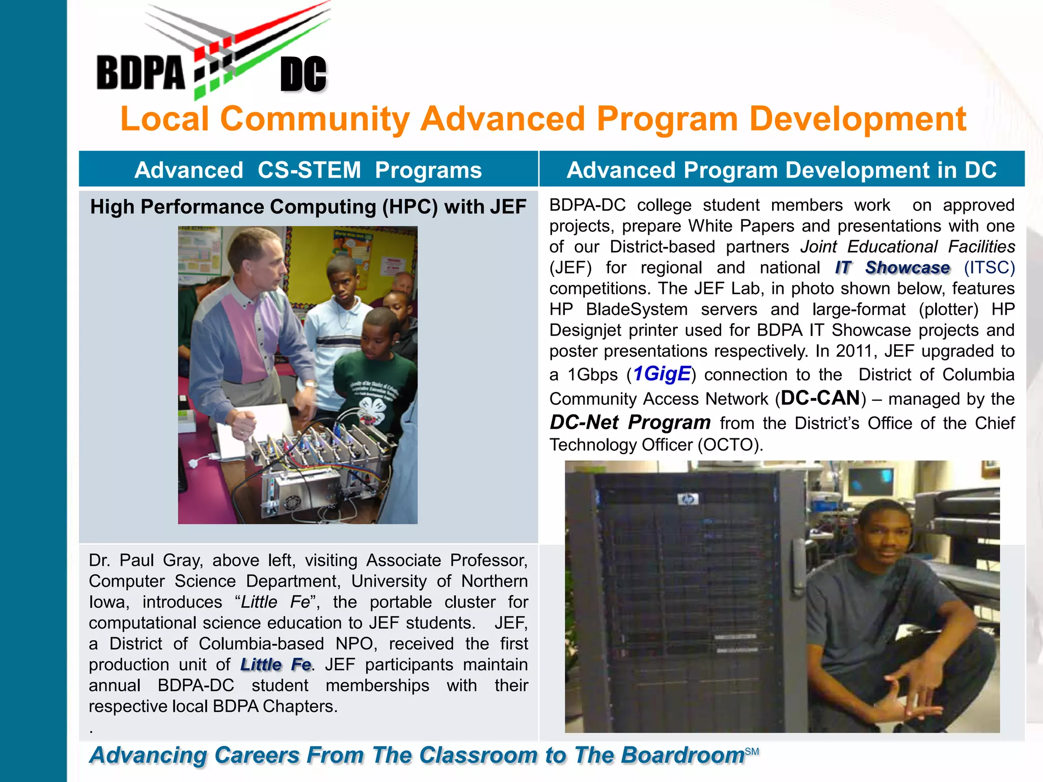Local Community Advanced Program Development
DC
Advancing Careers From The Classroom to The BoardroomSM
Advanced CS-STEM Programs Advanced Program Development in DC
High Performance Computing (HPC) with JEF BDPA-DC college student members work on approved
projects, prepare White Papers and presentations with one
of our District-based partners Joint Educational Facilities
(JEF) for regional and national IT Showcase (ITSC)
competitions. The JEF Lab, in photo shown below, features
HP BladeSystem servers and large-format (plotter) HP
Designjet printer used for BDPA IT Showcase projects and
poster presentations respectively. In 2011, JEF upgraded to
a 1Gbps (1GigE) connection to the District of Columbia
Community Access Network (DC-CAN) – managed by the
DC-Net Program from the District’s Office of the Chief
Technology Officer (OCTO).
Dr. Paul Gray, above left, visiting Associate Professor,
Computer Science Department, University of Northern
Iowa, introduces “Little Fe”, the portable cluster for
computational science education to JEF students. JEF,
a District of Columbia-based NPO, received the first
production unit of Little Fe. JEF participants maintain
annual BDPA-DC student memberships with their
respective local BDPA Chapters.
.
 