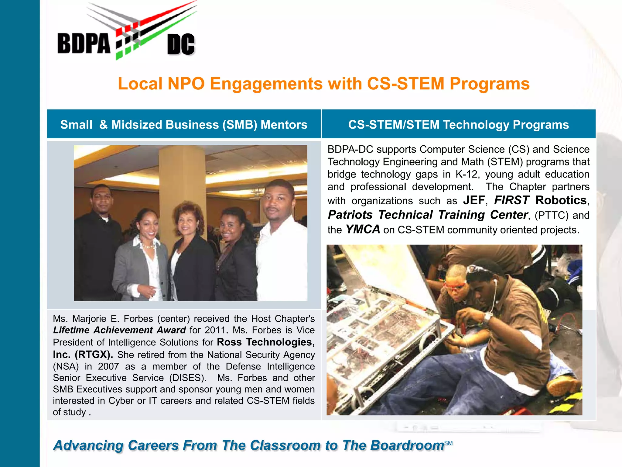 Local NPO Engagements with CS-STEM Programs
DC
Advancing Careers From The Classroom to The BoardroomSM
Small & Midsized Business (SMB) Mentors CS-STEM/STEM Technology Programs
BDPA-DC supports Computer Science (CS) and Science
Technology Engineering and Math (STEM) programs that
bridge technology gaps in K-12, young adult education
and professional development. The Chapter partners
with organizations such as JEF, FIRST Robotics,
Patriots Technical Training Center, (PTTC) and
the YMCA on CS-STEM community oriented projects.
Ms. Marjorie E. Forbes (center) received the Host Chapter's
Lifetime Achievement Award for 2011. Ms. Forbes is Vice
President of Intelligence Solutions for Ross Technologies,
Inc. (RTGX). She retired from the National Security Agency
(NSA) in 2007 as a member of the Defense Intelligence
Senior Executive Service (DISES). Ms. Forbes and other
SMB Executives support and sponsor young men and women
interested in Cyber or IT careers and related CS-STEM fields
of study .
 