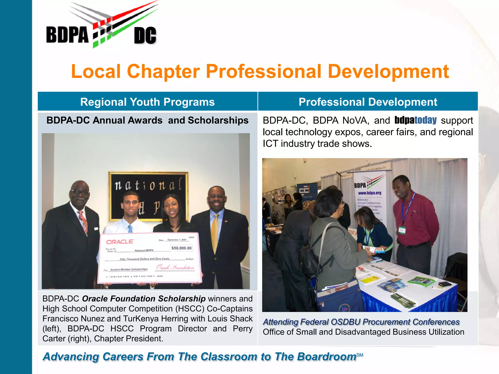 Local Chapter Professional Development
DC
Advancing Careers From The Classroom to The BoardroomSM
Regional Youth Programs Professional Development
BDPA-DC Annual Awards and Scholarships BDPA-DC, BDPA NoVA, and bdpatoday support
local technology expos, career fairs, and regional
ICT industry trade shows.
BDPA-DC Oracle Foundation Scholarship winners and
High School Computer Competition (HSCC) Co-Captains
Francisco Nunez and TurKenya Herring with Louis Shack
(left), BDPA-DC HSCC Program Director and Perry
Carter (right), Chapter President.
Attending Federal OSDBU Procurement Conferences
Office of Small and Disadvantaged Business Utilization
 