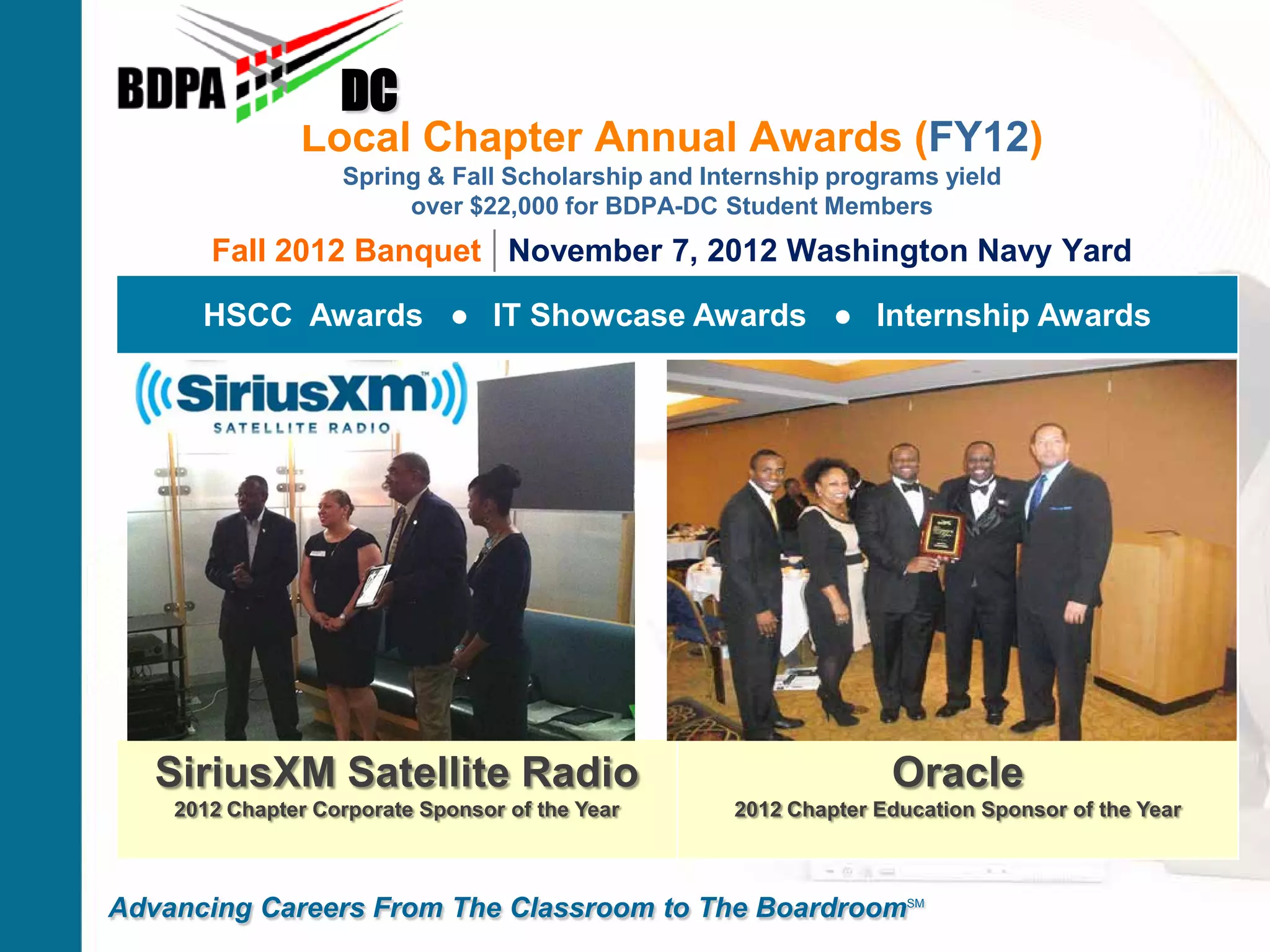 Local Chapter Annual Awards (FY12)
Spring & Fall Scholarship and Internship programs yield
over $22,000 for BDPA-DC Student Members
Fall 2012 Banquet | November 7, 2012 Washington Navy Yard
DC
Advancing Careers From The Classroom to The BoardroomSM
HSCC Awards ● IT Showcase Awards ● Internship Awards
SiriusXM Satellite Radio
2012 Chapter Corporate Sponsor of the Year
Oracle
2012 Chapter Education Sponsor of the Year
 