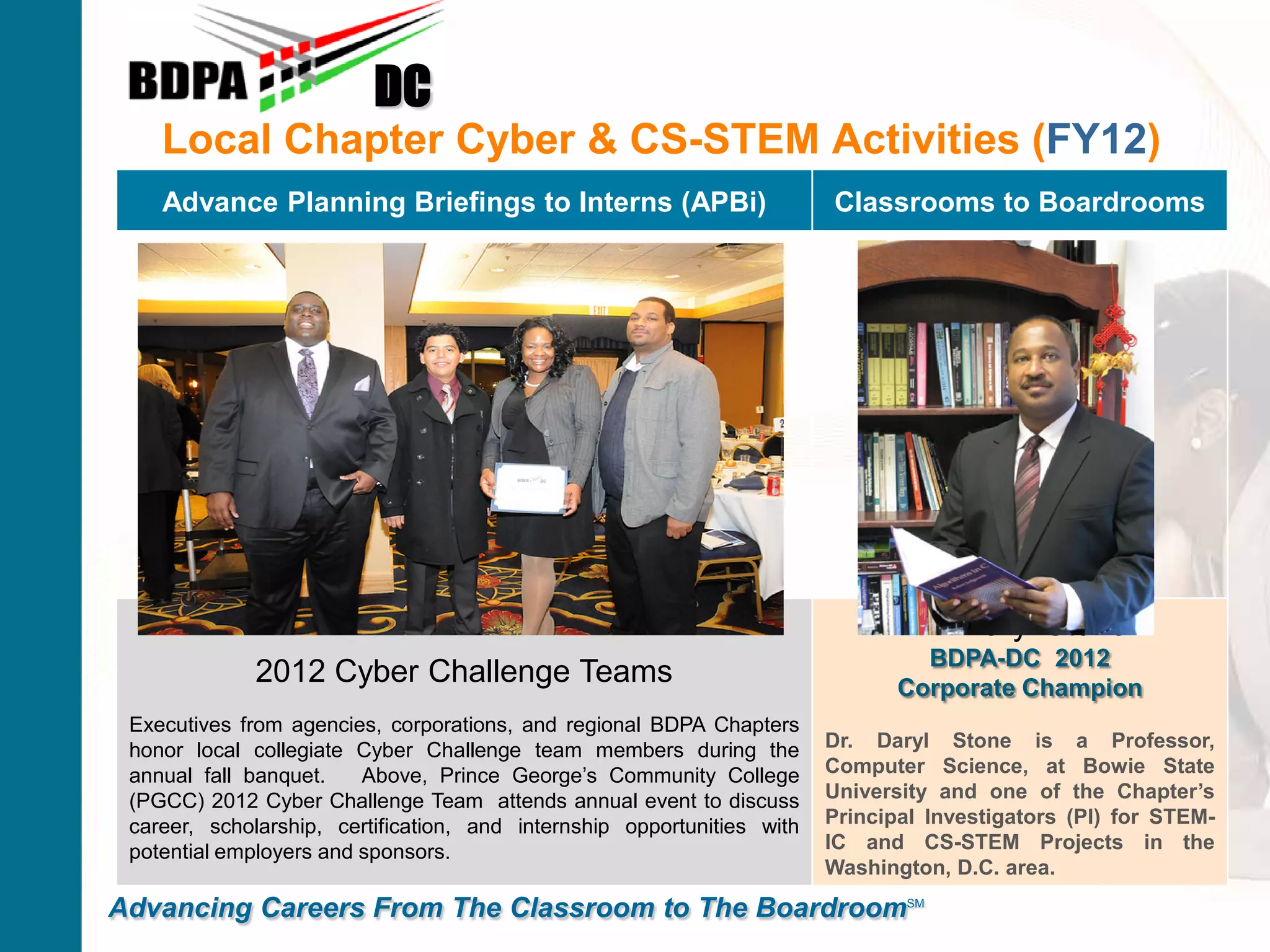 Local Chapter Cyber & CS-STEM Activities (FY12)
DC
Advancing Careers From The Classroom to The BoardroomSM
Advance Planning Briefings to Interns (APBi) Classrooms to Boardrooms
2012 Cyber Challenge Teams
Executives from agencies, corporations, and regional BDPA Chapters
honor local collegiate Cyber Challenge team members during the
annual fall banquet. Above, Prince George’s Community College
(PGCC) 2012 Cyber Challenge Team attends annual event to discuss
career, scholarship, certification, and internship opportunities with
potential employers and sponsors.
Dr. Daryl Stone
BDPA-DC 2012
Corporate Champion
Dr. Daryl Stone is a Professor,
Computer Science, at Bowie State
University and one of the Chapter’s
Principal Investigators (PI) for STEM-
IC and CS-STEM Projects in the
Washington, D.C. area.
 