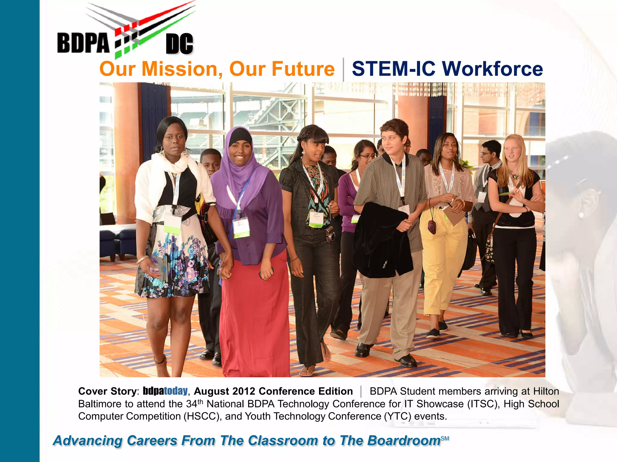 Our Mission, Our Future | STEM-IC Workforce
DC
Advancing Careers From The Classroom to The BoardroomSM
Cover Story: bdpatoday, August 2012 Conference Edition | BDPA Student members arriving at Hilton
Baltimore to attend the 34th National BDPA Technology Conference for IT Showcase (ITSC), High School
Computer Competition (HSCC), and Youth Technology Conference (YTC) events.
 