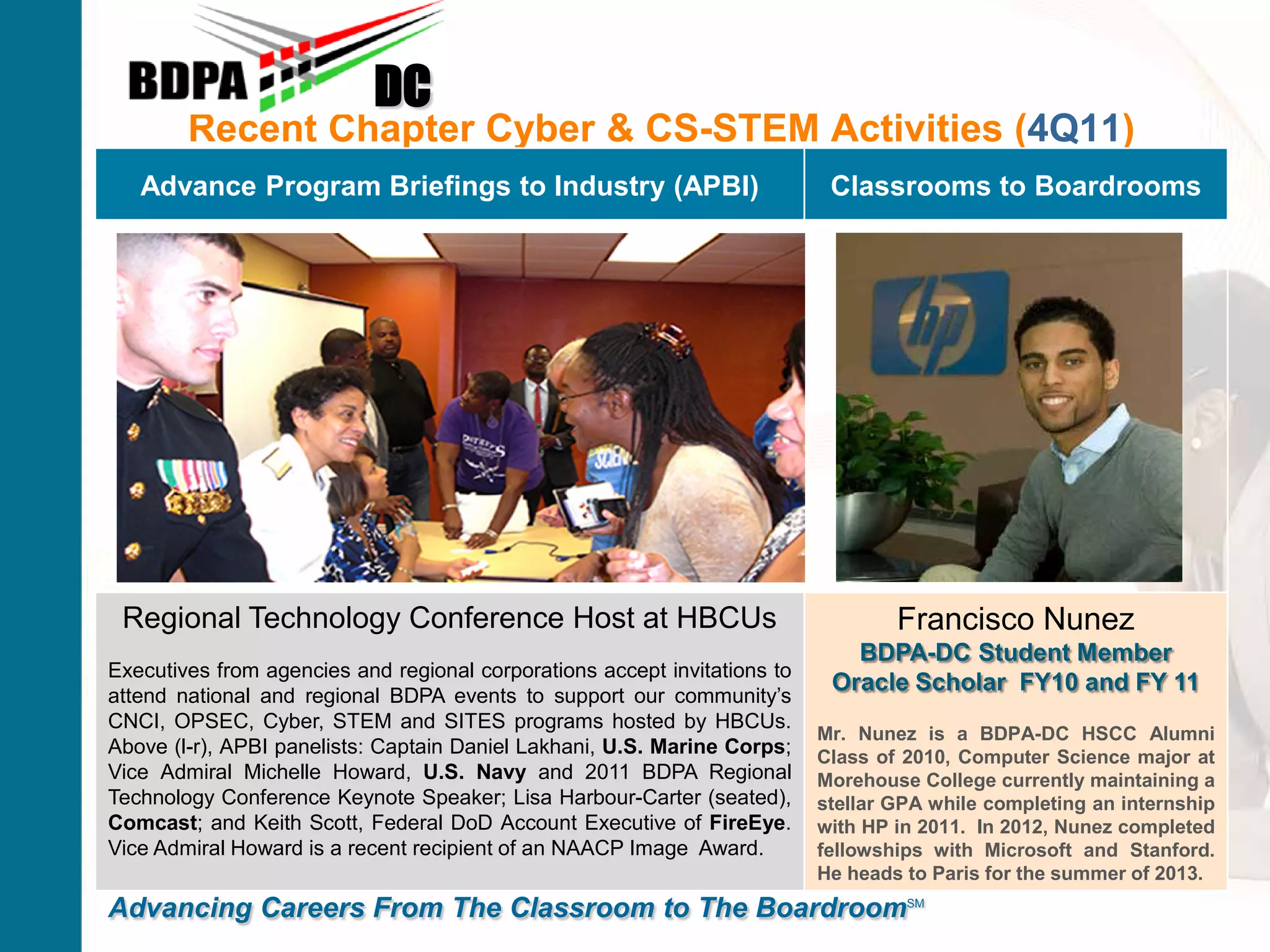 Recent Chapter Cyber & CS-STEM Activities (4Q11)
DC
Advancing Careers From The Classroom to The BoardroomSM
Advance Program Briefings to Industry (APBI) Classrooms to Boardrooms
Regional Technology Conference Host at HBCUs
Executives from agencies and regional corporations accept invitations to
attend national and regional BDPA events to support our community’s
CNCI, OPSEC, Cyber, STEM and SITES programs hosted by HBCUs.
Above (l-r), APBI panelists: Captain Daniel Lakhani, U.S. Marine Corps;
Vice Admiral Michelle Howard, U.S. Navy and 2011 BDPA Regional
Technology Conference Keynote Speaker; Lisa Harbour-Carter (seated),
Comcast; and Keith Scott, Federal DoD Account Executive of FireEye.
Vice Admiral Howard is a recent recipient of an NAACP Image Award.
Francisco Nunez
BDPA-DC Student Member
Oracle Scholar FY10 and FY 11
Mr. Nunez is a BDPA-DC HSCC Alumni
Class of 2010, Computer Science major at
Morehouse College currently maintaining a
stellar GPA while completing an internship
with HP in 2011. In 2012, Nunez completed
fellowships with Microsoft and Stanford.
He heads to Paris for the summer of 2013.
 