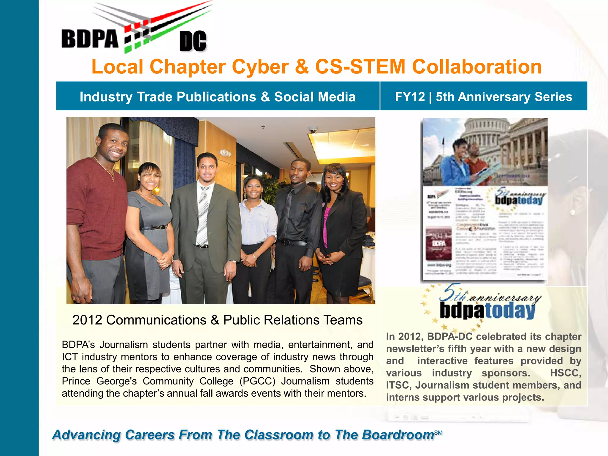 Local Chapter Cyber & CS-STEM Collaboration
DC
Advancing Careers From The Classroom to The BoardroomSM
Industry Trade Publications & Social Media FY12 | 5th Anniversary Series
2012 Communications & Public Relations Teams
BDPA’s Journalism students partner with media, entertainment, and
ICT industry mentors to enhance coverage of industry news through
the lens of their respective cultures and communities. Shown above,
Prince George's Community College (PGCC) Journalism students
attending the chapter’s annual fall awards events with their mentors.
In 2012, BDPA-DC celebrated its chapter
newsletter’s fifth year with a new design
and interactive features provided by
various industry sponsors. HSCC,
ITSC, Journalism student members, and
interns support various projects.
 