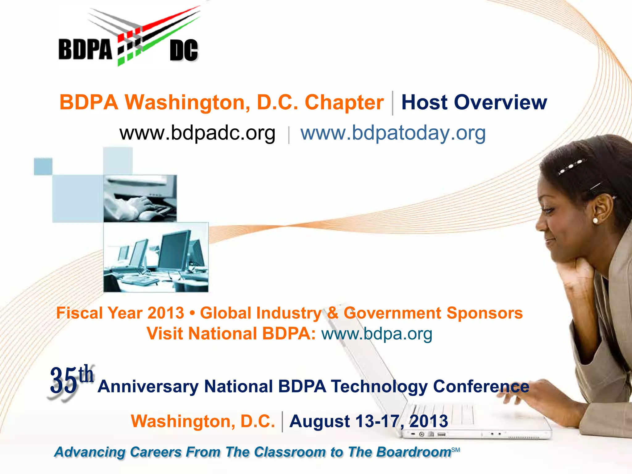 BDPA Washington, D.C. Chapter | Host Overview
www.bdpadc.org | www.bdpatoday.org
DC
Advancing Careers From The Classroom to The BoardroomSM
Fiscal Year 2013 • Global Industry & Government Sponsors
Visit National BDPA: www.bdpa.org
35th Anniversary National BDPA Technology Conference
Washington, D.C. | August 13-17, 2013
 