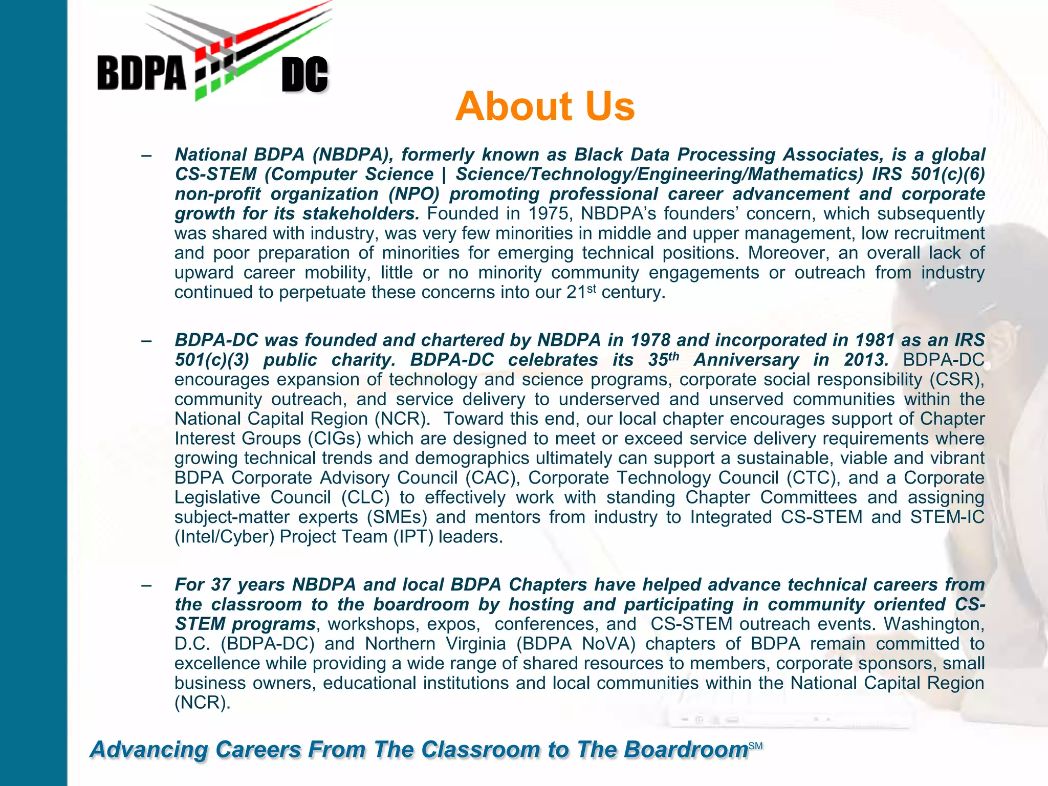 About Us
– National BDPA (NBDPA), formerly known as Black Data Processing Associates, is a global
CS-STEM (Computer Science | Science/Technology/Engineering/Mathematics) IRS 501(c)(6)
non-profit organization (NPO) promoting professional career advancement and corporate
growth for its stakeholders. Founded in 1975, NBDPA’s founders’ concern, which subsequently
was shared with industry, was very few minorities in middle and upper management, low recruitment
and poor preparation of minorities for emerging technical positions. Moreover, an overall lack of
upward career mobility, little or no minority community engagements or outreach from industry
continued to perpetuate these concerns into our 21st century.
– BDPA-DC was founded and chartered by NBDPA in 1978 and incorporated in 1981 as an IRS
501(c)(3) public charity. BDPA-DC celebrates its 35th Anniversary in 2013. BDPA-DC
encourages expansion of technology and science programs, corporate social responsibility (CSR),
community outreach, and service delivery to underserved and unserved communities within the
National Capital Region (NCR). Toward this end, our local chapter encourages support of Chapter
Interest Groups (CIGs) which are designed to meet or exceed service delivery requirements where
growing technical trends and demographics ultimately can support a sustainable, viable and vibrant
BDPA Corporate Advisory Council (CAC), Corporate Technology Council (CTC), and a Corporate
Legislative Council (CLC) to effectively work with standing Chapter Committees and assigning
subject-matter experts (SMEs) and mentors from industry to Integrated CS-STEM and STEM-IC
(Intel/Cyber) Project Team (IPT) leaders.
– For 37 years NBDPA and local BDPA Chapters have helped advance technical careers from
the classroom to the boardroom by hosting and participating in community oriented CS-
STEM programs, workshops, expos, conferences, and CS-STEM outreach events. Washington,
D.C. (BDPA-DC) and Northern Virginia (BDPA NoVA) chapters of BDPA remain committed to
excellence while providing a wide range of shared resources to members, corporate sponsors, small
business owners, educational institutions and local communities within the National Capital Region
(NCR).
DC
Advancing Careers From The Classroom to The BoardroomSM
 