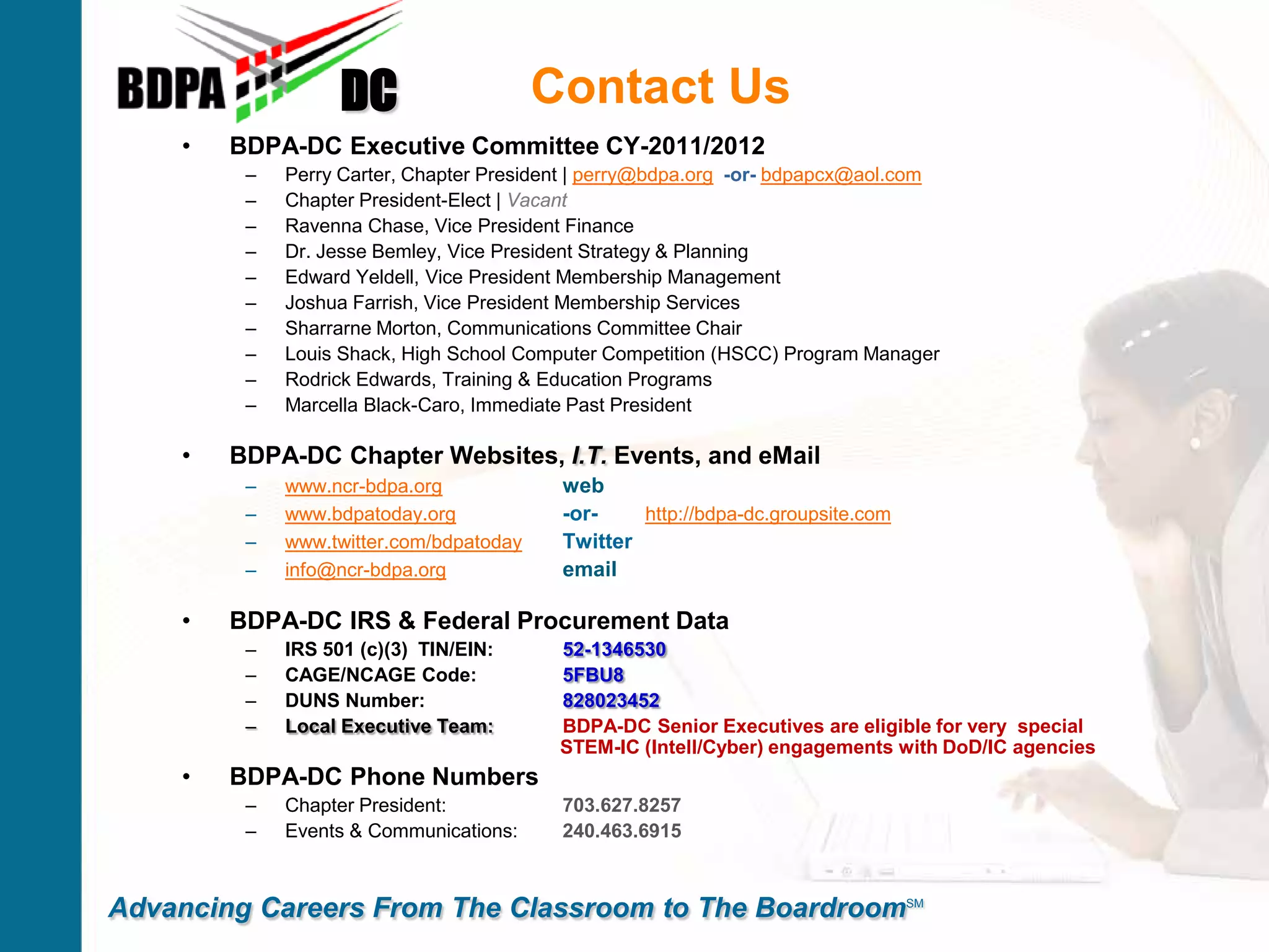Contact Us
• BDPA-DC Executive Committee CY-2011/2012
– Perry Carter, Chapter President | perry@bdpa.org -or- bdpapcx@aol.com
– Chapter President-Elect | Vacant
– Ravenna Chase, Vice President Finance
– Dr. Jesse Bemley, Vice President Strategy & Planning
– Edward Yeldell, Vice President Membership Management
– Joshua Farrish, Vice President Membership Services
– Sharrarne Morton, Communications Committee Chair
– Louis Shack, High School Computer Competition (HSCC) Program Manager
– Rodrick Edwards, Training & Education Programs
– Marcella Black-Caro, Immediate Past President
• BDPA-DC Chapter Websites, I.T. Events, and eMail
– www.ncr-bdpa.org web
– www.bdpatoday.org -or- http://bdpa-dc.groupsite.com
– www.twitter.com/bdpatoday Twitter
– info@ncr-bdpa.org email
• BDPA-DC IRS & Federal Procurement Data
– IRS 501 (c)(3) TIN/EIN: 52-1346530
– CAGE/NCAGE Code: 5FBU8
– DUNS Number: 828023452
– Local Executive Team: BDPA-DC Senior Executives are eligible for very special
STEM-IC (Intell/Cyber) engagements with DoD/IC agencies
• BDPA-DC Phone Numbers
– Chapter President: 703.627.8257
– Events & Communications: 240.463.6915
DC
Advancing Careers From The Classroom to The BoardroomSM
 