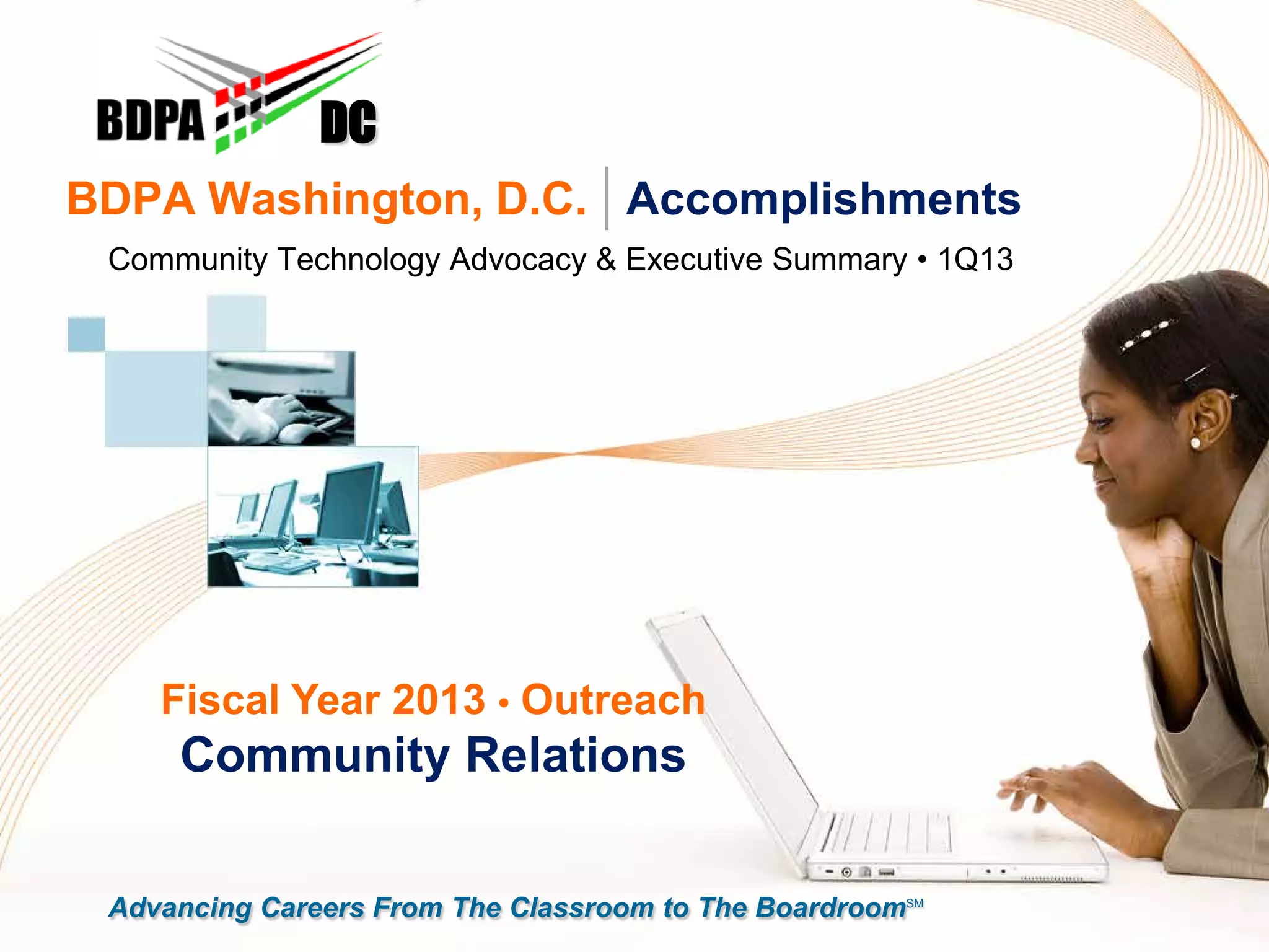 BDPA Washington, D.C. | Accomplishments
Community Technology Advocacy & Executive Summary • 1Q13
DC
Fiscal Year 2013 • Outreach
Community Relations
Advancing Careers From The Classroom to The BoardroomSM
 