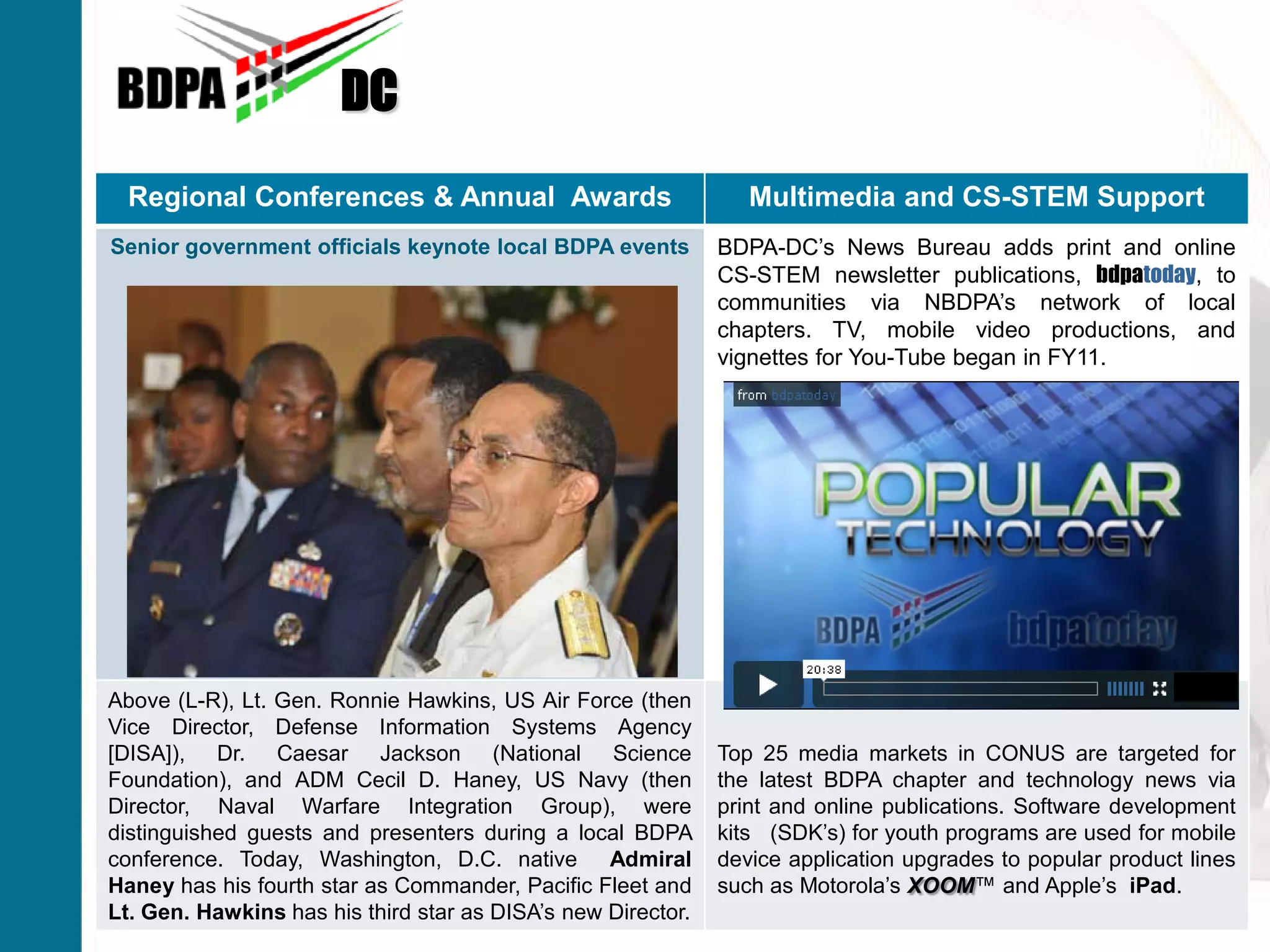 DC
Advancing Careers From The Classroom to The BoardroomSM
Regional Conferences & Annual Awards Multimedia and CS-STEM Support
Senior government officials keynote local BDPA events BDPA-DC’s News Bureau adds print and online
CS-STEM newsletter publications, bdpatoday, to
communities via NBDPA’s network of local
chapters. TV, mobile video productions, and
vignettes for You-Tube began in FY11.
Above (L-R), Lt. Gen. Ronnie Hawkins, US Air Force (then
Vice Director, Defense Information Systems Agency
[DISA]), Dr. Caesar Jackson (National Science
Foundation), and ADM Cecil D. Haney, US Navy (then
Director, Naval Warfare Integration Group), were
distinguished guests and presenters during a local BDPA
conference. Today, Washington, D.C. native Admiral
Haney has his fourth star as Commander, Pacific Fleet and
Lt. Gen. Hawkins has his third star as DISA’s new Director.
Top 25 media markets in CONUS are targeted for
the latest BDPA chapter and technology news via
print and online publications. Software development
kits (SDK’s) for youth programs are used for mobile
device application upgrades to popular product lines
such as Motorola’s XOOM™ and Apple’s iPad.
 