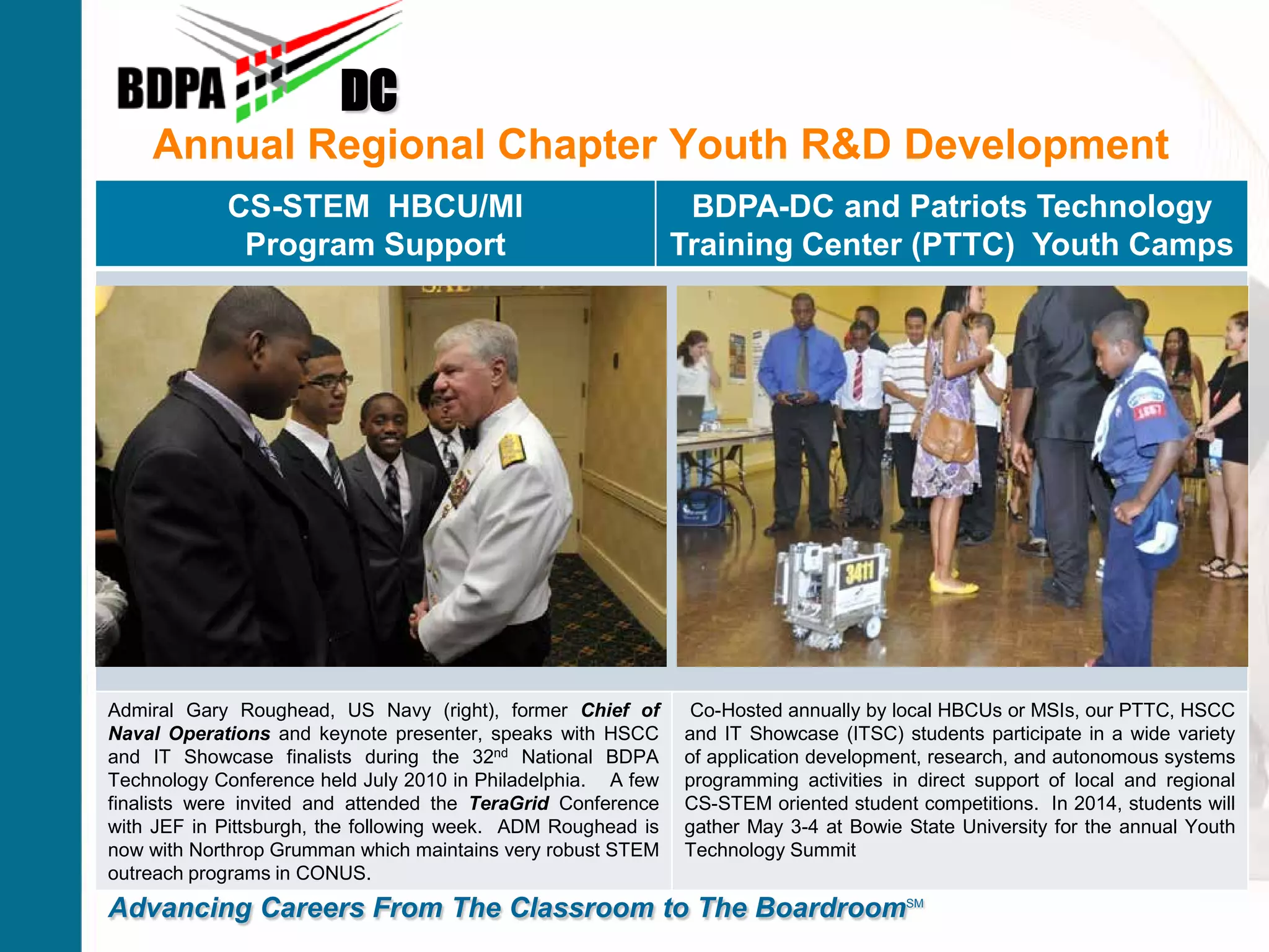 Annual Regional Chapter Youth R&D Development
DC
Advancing Careers From The Classroom to The BoardroomSM
CS-STEM HBCU/MI
Program Support
BDPA-DC and Patriots Technology
Training Center (PTTC) Youth Camps
Admiral Gary Roughead, US Navy (right), former Chief of
Naval Operations and keynote presenter, speaks with HSCC
and IT Showcase finalists during the 32nd National BDPA
Technology Conference held July 2010 in Philadelphia. A few
finalists were invited and attended the TeraGrid Conference
with JEF in Pittsburgh, the following week. ADM Roughead is
now with Northrop Grumman which maintains very robust STEM
outreach programs in CONUS.
Co-Hosted annually by local HBCUs or MSIs, our PTTC, HSCC
and IT Showcase (ITSC) students participate in a wide variety
of application development, research, and autonomous systems
programming activities in direct support of local and regional
CS-STEM oriented student competitions. In 2014, students will
gather May 3-4 at Bowie State University for the annual Youth
Technology Summit
 