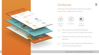 Imaginea Design Labs. Copyright 2016, Imaginea Technologies, Inc 3
Uses connected cars APIs published by Mojio,
a device to track car’s location, speed, fuel status etc
An Internet of Things (IoT) hybrid mobile app that displays
variety of metrics about your car and trips
Simple and clean design for distraction-free driving
experience
Experience to include mobile interoperability features
and omnichannel design elements
01
02
03
Car Konnect
Experience
Design
Built on
WaveMaker
Engineering
 