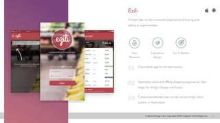 Imaginea Design Labs. Copyright 2016, Imaginea Technologies, Inc 4
One mobile app for all retail stores
A fresh take on the consumer experience of buying and
selling at supermarkets
Seamless online and offline shopping experience. User
shops for things cheaper and faster
Conducted detailed user survey across major retail
outlets in Hyderabad
01
02
03
Ezili
Go To MarketExperience
Design
User
Research
 
