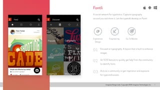 Imaginea Design Labs. Copyright 2016, Imaginea Technologies, Inc 7
Focused on typography. A layout that is built to enhance
images
A social network for typoholics. Capture typography
around you and share it. Let the typetalk develop on Fontli
An SOS feature to quickly get help from the community
to identify fonts
Acts as a community to get inspiration and exposure
for type enthusiasts
01
02
03
Fontli
Experience
Design
Go To MarketEngineering
 