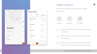 Imaginea Design Labs. Copyright 2016, Imaginea Technologies, Inc 9
Evaluated against heuristics, the app had major scope
for redesign
Rethinking the mobile app user experience for a global
logistics leader
Simple and clean User Interface for distraction-free
user experience
Conducted “Co-creation workshops” with the product
team to inculcate design thinking among developers
01
02
03
Agility Logistics
Usability Go To MarketEngineering
 