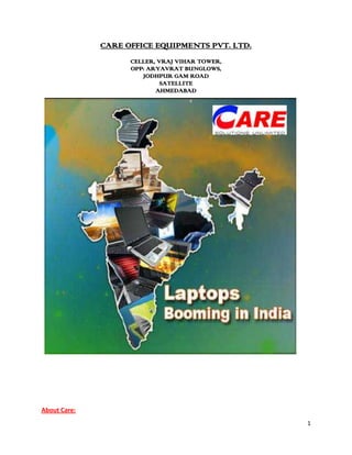 CARE OFFICE EQUIPMENTS PVT. LTD.<br />CELLER, VRAJ VIHAR TOWER,<br />OPP: ARYAVRAT BUNGLOWS,<br />JODHPUR GAM ROAD<br />SATELLITE<br />AHMEDABAD<br />6921569215                 <br />378206069850         <br />       <br />                                                          <br />                                                                                        <br />About Care:<br />Care Office is a dealer and a leader for office equipments like computers, laptops, printers, copiers, servers, paper shredders, lcds, projectors, barcode printers & scanners, digital cameras, mobile phones, palmtop mobile phones and consumables for various products.<br />Care was incorporated in year 1998 and completed journey of ten years with goodwill of high customer satisfaction by sharing business of strong brands like Dell, Hp, Samsung, Canofax, Canocare, LG, Airtel Black Berry, Nokia, Lenovo, Acer, Sony, Asus, Xerox with network of 1088 dealers all over Gujarat. The customer data base of CARE is more than 11000.<br />Promoter’s Details:<br />Name Mr. Hemant Shantilal ShahDesignationManaging DirectorResidential Address302, Shyamal Appartment, Behind Suvidh Shopping Centre, Gujarat Brahmakshatriya Society, Paldi, Ahmedabad – 380 007. Gujarat.  Age41 yearsExperience23 years <br />            <br />Name Mr. Kamlesh Dhirajlal ShahDesignationDirectorResidential Address502, Kalasiddhi Appartment, Jodhpur Gam Road, Satellite, Ahmedabad – 380 015. Gujarat.  Age48 yearsExperience27 years <br />Management Committee – Care Office Equipment Pvt.Ltd.,<br />Mr.Hemant.S.Shah –  Chairman & Managing Director <br />Mr .Hemant Shah has been a person with lot of vision. He started his carrier with selling Toner Cartridges and then the Machine using the Toner Catridges. He had vision right from beginning to be a market achiever and then worked to achieve the goal. He has been key person in organization for overall performance of the company, which has risen from turnover of  few thousand to almost touching Rs.150 crores within a span of 10 years. He controls the finance of the company by optimizing purchase and boosting the sales by motivating a team of sales persons. He is a keen believer of latest technology and uses same for optimizing the results.<br />Mr.Kamlesh Shah –Director<br />Mr.Kamlesh Shah has been associated with this organization right from the inception. He has been a motivating factor for the good old and dedicated team of marketing. He has been instrumental to concept of retail marketing. Company’s presitigious showroom is a brain child of Shri.Kamleshbhai. He is equally popular and likable salesperson amongst the corporate as well as government sector of Gujarat. <br />Mr.Firoz Sama – Technical Director<br />Mr.Firoz Sama also has been associated with Sh.Hemantbhai right from the time of inception of business of Copier Machines. He is a technical director of the company and leads a team of engineers in refurbishing of various type of copier machines and maintenenace of such machines through out Gujarat.<br />Mr. Mani Iyer –  Director<br />Mr.Mani Iyer has been associated with Shri.Kamleshbhai in retail business since beginning. He has been instrumental in developing a team of young and enthusiastic sales persons for our retail division. He has been a  good rapport amongst our valued cliental.<br />Mr.Mayur Shah – Director<br />Mr.Mayur Shah has started his carrier from scratch and reached to the director level. He has been key person in developing a market for our consumable products like Toner Cartridges, Drums and other accessories required for company’s Copier division.<br />Ms. Dharani Patel – Manager -  Accounts<br />Ms.Dharani Patel has been qualified Charted Accountant and has been monitoring complete finance and accounting system of the company. She has been helpful hand to our chairman in preparation of project reports to procure most economical finance from Banking sectors. She has also been instruemental  to improvement of systems at CARE group of companies.<br />Mr.Jitesh Desai – Manager Dealer <br />Mr .Jitesh Desai has been associated with organization since beginning and has learnt a multi skilled task like purchase , sales and logistics. He is monitoring Dealer Network across Gujarat.<br />Mr. Pratik Babaria – Manager – IT Services<br />Mr. Pratik Babaria  has been associated with CARE since last two years. However, within such a short span of  time he has managed to put IT services like networking, Server administration and mainly giving services to CARE’s clientele for installation after sales services and handling them within warranty period effortlessly with his team of engineers under name of Care Info Solutions Pvt. Ltd. <br />4314033411316Achievements:<br />CARE is awarded as a “Best Sub Distributor (West Zone)” for the year 2009 by “CRN Xcellence Award”.-6667560960<br />CARE is awarded as a “Best Sub Distributor (Ahmedabad)” for the year 2007 by DQ Week<br />43910251206501962150120650-38100120650<br />CARE is awarded for Best Performance by Acer Retailer Summit – Bentota 2008.<br />CARE is nominated for prestigious Channel Times Award 20082022475-6350<br />CARE is nominated for “CRN Xcellence Awards 2008” among the top three sub distributors of west zone<br />171450123825Care is awarded as Second highest by Revenue Growth amongst all channel partners of Hp.<br />,[object Object],-38100295275<br />305752531115<br />Multi Brand Showroom<br />Company has opened a biggest multibrand showroom at S.G. highway having space of 15000 sq.ft. This showroom is the main attraction for the IT and CE segment customers. Customers will get wide range of product with multiple options of brands. <br />304990583185-19875583185<br />New Segment CE Goods<br />Company has started one new product segment of Consumer Electronics Goods. This segment covers Air conditions, LCD, PLASMA, digital cameras,  Home Theater, Dvd players, music systems, mobiles, IPOD, audio player and much more. <br />ERP Implementation<br />Company has implemented ERP system for proper monitoring & control of financial, accounting and payroll statements.   <br />Direct Distributor of Gujarat for DELL products<br />   CARE is appointed as Direct Distributor of Dell India Ltd. for Gujarat Region. We are the only direct distributor of DELL at Gujarat. The Master Sales Affiliate Agreement is done on 15th Feb 2008. CARE has started the full fledge business from March 2008 & expecting a 40% growth in total revenue from DELL products.<br />About DELL<br />Dell is the world’s No. 1 computer systems company and is a premier provider of products and services to customers to build their information technology and infrastructures. The company’s revenue for the past four quarter is $32.6 billion. <br />Dell ranks No. 48 on the fortune 500 and No. 154 on the Fortune Global 500. Dell designs, manufactures and customizes products and services to customer’s requirements, and offers extensive selection of software and peripherals. <br />1313180475615Dell enjoys 35% market share of large corporate in India. Dell India Ltd. is expecting a 50% growth in Indian market. <br />With Warm Regards,<br />Care Office Equipment Pvt. Ltd.<br /> Registered Office : Showroom – 1 : Showroom – 2 :Baroda Office : Celler, Vraj Vihar Tower, 8, GF & Basement, 4 & 5, GF & Basement, GF- 19, Windsor Plaza,Opp : Aryavrat Bunglows,Zodiac Square,Fairdeal House,Nr. Siddharth Complex,Jodhpur Gam Road,Opp : Gurudwara,Nr. Swastik Corss Road,R.C. Dutt Road,Satellite,S.G. Road,C. G. Road,  Navrangpura,Alkapuri,Ahmedabad - 380 015Ahmedabad - 380 059Ahmedabad - 380 009Baroda - 390 007Cont. Per : Mr. Jitesh Desai Cont. Per : Mr. Rupesh ShahCont. Per : Mr. Gaurav DaveCont. Per : Mr. Randhir Board Line : 079 – 4001 3000Board Line : 079 - 4021 1000Board Line : 079 - 4001 3900LL No : 0265 - 3203697Fax No : 079 – 40013009Fax No : 079 - 4021 1041Fax No : 079 - 4001 3907Fax No : 0265 - 2320117Care Authorized Service Centre -  quot;
Care Info Solutions Pvt. Ltd.quot;
Service Centre - 1 GF & Basement, Shubh Complex,Nr. Swastik Cross Road,C.G. Road, Navrangpura,Ahmedabad - 380 009Cont. Per : Mr. DivyakantBoard Line : 079 - 4021 3401 - 02Fax No : 079 - 4021 3403<br />“Our journey ahead is challenging and exciting. Team CARE is ready to WIN”….<br />
