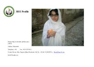 3H E Profile

Human Hope for Health and Education
(3H E)
Address: Islamabad
Telephone: +92-

Fax: +92-515738151

Contact Person: Miss. Nageena Khan (President), Cell No.: +92-(0) 334 8987070 = 3hezpk@gmail.com
Info@3hezpk.com

 