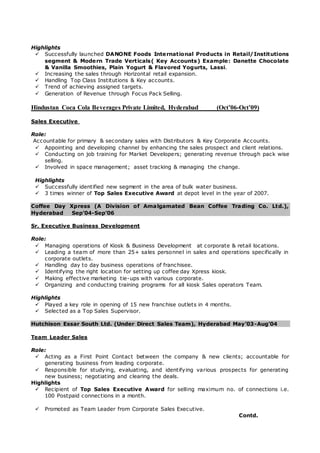 Highlights
 Successfully launched DANONE Foods International Products in Retail/Institutions
segment & Modern Trade Verticals( Key Accounts) Example: Danette Chocolate
& Vanilla Smoothies, Plain Yogurt & Flavored Yogurts, Lassi.
 Increasing the sales through Horizontal retail expansion.
 Handling Top Class Institutions & Key accounts.
 Trend of achieving assigned targets.
 Generation of Revenue through Focus Pack Selling.
Hindustan Coca Cola Beverages Private Limited, Hyderabad (Oct’06-Oct’09)
Sales Executive
Role:
Accountable for primary & secondary sales with Distributors & Key Corporate Accounts.
 Appointing and developing channel by enhancing the sales prospect and client relations.
 Conducting on job training for Market Developers; generating revenue through pack wise
selling.
 Involved in space management; asset tracking & managing the change.
Highlights
 Successfully identified new segment in the area of bulk water business.
 3 times winner of Top Sales Executive Award at depot level in the year of 2007.
Coffee Day Xpress (A Division of Amalgamated Bean Coffee Trading Co. Ltd.),
Hyderabad Sep’04-Sep’06
Sr. Executive Business Development
Role:
 Managing operations of Kiosk & Business Development at corporate & retail locations.
 Leading a team of more than 25+ sales personnel in sales and operations specifically in
corporate outlets.
 Handling day to day business operations of franchisee.
 Identifying the right location for setting up coffee day Xpress kiosk.
 Making effective marketing tie-ups with various corporate.
 Organizing and conducting training programs for all kiosk Sales operators Team.
Highlights
 Played a key role in opening of 15 new franchise outlets in 4 months.
 Selected as a Top Sales Supervisor.
Hutchison Essar South Ltd. (Under Direct Sales Team), Hyderabad May’03-Aug’04
Team Leader Sales
Role:
 Acting as a First Point Contact between the company & new clients; accountable for
generating business from leading corporate.
 Responsible for studying, evaluating, and identifying various prospects for generating
new business; negotiating and clearing the deals.
Highlights
 Recipient of Top Sales Executive Award for selling maximum no. of connections i.e.
100 Postpaid connections in a month.
 Promoted as Team Leader from Corporate Sales Executive.
Contd.
 