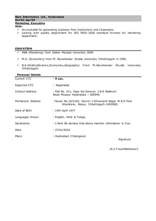 Ram Informatics Ltd., Hyderabad
Oct’01-Apr’03
Marketing Executive
Role:
 Accountable for generating business from Institutions and Corporates.
 Liaising with quality department for ISO 9001:2000 standard formats for marketing
department.
EDUCATION
 MBA (Marketing) from Sikkim Manipal University 2009
 M.A. (Economics) from Pt. Ravishankar Shukla University Chhattisgarh in 1999.
 B.A.(PoliticalScience,Economics,Geography) From Pt.Ravishankar Shukla University
Chhattisgarh
Personal Details
Current CTC : 9 Lac.
Expected CTC : Negotiable
Contact Address : Flat No. 511, Vijay Sai Sarovar, I.D.A Bollarum
Road Miyapur Hyderabad – 500049.
Permanent Address : House No.10/2183, Sector-1 Shivanand Nagar W.R.S Post
Khamtarai, Raipur, Chhattisgarh (492008)
Data of Birth : 14th April 1977
Languages Known : English, Hindi & Telugu
Declaration : I Here By declare that above mention information is true.
Date : 27/01/2016
Place : Hyderabad (Telangana)
Signature
(K.V.Triyambkeshwar)
 