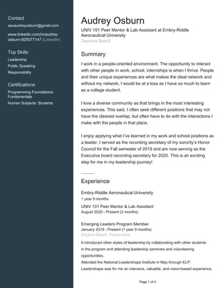    
Contact
aeoaudreyosburn@gmail.com
www.linkedin.com/in/audrey-
osburn-925077147 (LinkedIn)
Top Skills
Leadership
Public Speaking
Responsibility
Certifications
Programming Foundations:
Fundamentals
Human Subjects: Students
Audrey Osburn
UNIV 101 Peer Mentor & Lab Assistant at Embry-Riddle
Aeronautical University
Daytona Beach
Summary
I work in a people-oriented environment. The opportunity to interact
with other people in work, school, internships is when I thrive. People
and their unique experiences are what makes the ideal network and
without my network, I would be at a loss as I have so much to learn
as a college student.
I love a diverse community as that brings in the most interesting
experiences. This said, I often seek different positions that may not
have the clearest overlap, but often have to do with the interactions I
make with the people in that place.
I enjoy applying what I’ve learned in my work and school positions as
a leader. I served as the recording secretary of my sorority’s Honor
Council for the Fall semester of 2019 and am now serving as the
Executive board recording secretary for 2020. This is an exciting
step for me in my leadership journey!
Experience
Embry-Riddle Aeronautical University
1 year 9 months
UNIV 101 Peer Mentor & Lab Assistant
August 2020 - Present (2 months)
Emerging Leaders Program Member
January 2019 - Present (1 year 9 months)
Daytona Beach, Florida Area
It introduced other styles of leadership by collaborating with other students
in the program and attending leadership seminars and volunteering
opportunities.
Attended the National Leadershape Institute in May through ELP.
Leadershape was for me an intensive, valuable, and vision-based experience.
  Page 1 of 3
 