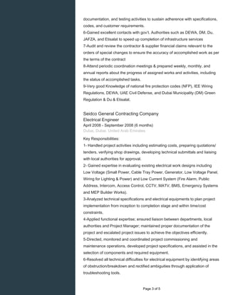 documentation, and testing activities to sustain adherence with specifications,
codes, and customer requirements.
6-Gained excellent contacts with gov’t. Authorities such as DEWA, DM, Du,
JAFZA, and Etisalat to speed up completion of infrastructure services
7-Audit and review the contractor & supplier financial claims relevant to the
orders of special changes to ensure the accuracy of accomplished work as per
the terms of the contract
8-Attend periodic coordination meetings & prepared weekly, monthly, and
annual reports about the progress of assigned works and activities, including
the status of accomplished tasks.
9-Very good Knowledge of national fire protection codes (NFP), IEE Wiring
Regulations, DEWA, UAE Civil Defense, and Dubai Municipality (DM) Green
Regulation & Du & Etisalat.
Seidco General Contracting Company
Electrical Engineer
April 2008 - September 2008 (6 months)
Dubai, Dubai, United Arab Emirates
Key Responsibilities:
1- Handled project activities including estimating costs, preparing quotations/
tenders, verifying shop drawings, developing technical submittals and liaising
with local authorities for approval.
2- Gained expertise in evaluating existing electrical work designs including
Low Voltage (Small Power, Cable Tray Power, Generator, Low Voltage Panel,
Wiring for Lighting & Power) and Low Current System (Fire Alarm, Public
Address, Intercom, Access Control, CCTV, MATV, BMS, Emergency Systems
and MEP Builder Works).
3-Analyzed technical specifications and electrical equipments to plan project
implementation from inception to completion stage and within time/cost
constraints.
4-Applied functional expertise; ensured liaison between departments, local
authorities and Project Manager; maintained proper documentation of the
project and escalated project issues to achieve the objectives efficiently.
5-Directed, monitored and coordinated project commissioning and
maintenance operations, developed project specifications, and assisted in the
selection of components and required equipment.
6-Resolved all technical difficulties for electrical equipment by identifying areas
of obstruction/breakdown and rectified ambiguities through application of
troubleshooting tools.
Page 3 of 5
 
