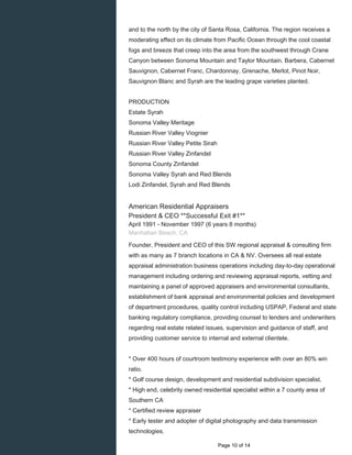and to the north by the city of Santa Rosa, California. The region receives a
moderating effect on its climate from Pacific Ocean through the cool coastal
fogs and breeze that creep into the area from the southwest through Crane
Canyon between Sonoma Mountain and Taylor Mountain. Barbera, Cabernet
Sauvignon, Cabernet Franc, Chardonnay, Grenache, Merlot, Pinot Noir,
Sauvignon Blanc and Syrah are the leading grape varieties planted.
PRODUCTION
Estate Syrah
Sonoma Valley Meritage
Russian River Valley Viognier
Russian River Valley Petite Sirah
Russian River Valley Zinfandel
Sonoma County Zinfandel
Sonoma Valley Syrah and Red Blends
Lodi Zinfandel, Syrah and Red Blends
American Residential Appraisers
President & CEO **Successful Exit #1**
April 1991 - November 1997 (6 years 8 months)
Manhattan Beach, CA
Founder, President and CEO of this SW regional appraisal & consulting firm
with as many as 7 branch locations in CA & NV. Oversees all real estate
appraisal administration business operations including day-to-day operational
management including ordering and reviewing appraisal reports, vetting and
maintaining a panel of approved appraisers and environmental consultants,
establishment of bank appraisal and environmental policies and development
of department procedures, quality control including USPAP, Federal and state
banking regulatory compliance, providing counsel to lenders and underwriters
regarding real estate related issues, supervision and guidance of staff, and
providing customer service to internal and external clientele.
* Over 400 hours of courtroom testimony experience with over an 80% win
ratio.
* Golf course design, development and residential subdivision specialist.
* High end, celebrity owned residential specialist within a 7 county area of
Southern CA
* Certified review appraiser
* Early tester and adopter of digital photography and data transmission
technologies.
Page 10 of 14
 