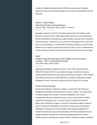 studies and digital photography years before any peer groups. Regional
appraisal review and fee panel management services for Norstar Bank & Fleet
Financial.
Scott E. Cohen Realty
Real Estate Broker & Sales Manager
January 1983 - November 1985 (2 years 11 months)
Rochester, New York Area
Managed a sales force of 6-10 real estate sales people and brokers under
Mr.Cohen. Recipient of the 1984 "Sales Master Award" from the Real Estate
Board of Rochester for being the top selling Realtor Associate with 164 closed
sale transactions. Trained one on one under the mentorship of Mr. Cohen who
went on to participating in 4 notable IPOs including LivePerson and 24/7 Real
Media.The duo recently reunited again after 25 years in 2014 to collaborate on
Cohen's Lifecube Project in the Fremont East district of Downtown Las Vegas.
USAF
Imagery Interpreter Specialist (AFSC 20650) Currently Imagery
Analysis - 1N1X1 *Honorable Discharge*
June 1976 - May 1978 (2 years)
Honolulu, Hi
Graduated US Military Intelligence School, Lowry AFB, Served with the
548th RTG Hickam AFB, HI, Honorable Discharge. Top Secret Sensitive
Compartmented Information (SCI) Security Clearance (inactive). USAF Tested
at the 98th percentile level and scheduled for classified multinational military
intelligence service. Permanent assignment to the Pacific Air Command.
Duties and Responsibilities:
Exploits and analyzes multisensor imagery in conjunction with all-source
intelligence information. Determines type, function, location, and significance
of military facilities and activities, industrial installations; and surface
transportation networks. Determines type, function, and location of military
equipment including ground, air, naval, missile, and electronic orders of
battle. Uses multisensor imagery to conduct comparative analysis. Analyzes
terrain to determine trafficability, and identify landing zones and defensive
fortifications. Analyzes structures of military and industrial installations to
determine construction type and functionality. Determines present and future
imagery collection requirements. Prepares damage assessment reports
detailing structural damage and weapons effects. Operates imagery exploiting
Page 12 of 14
 