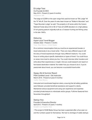 El Lodge Taos
Co-Founder & CEO
May 2019 - Present (3 years 6 months)
Angostura, NM
The lodge at 9,200ft on the open range that used be known as "Elk Lodge" till
the "K" fell off. Over the years it's also been known as "Walton's Mountain" and
"Tejas Mountain Lodge" as well. This property is 22 acres within the Carson
National Forest about 30 mi SE of Taos at 9,200ft elevation on a high plateau
of rich grazing pasture originally built as a 3-season hunting and fishing camp
in the late 1940's.
Detouring
Hyper-Local Travel Blogger
October 2022 - Present (1 month)
Taos, New Mexico, United States
It's a common misconception that you must be an experienced traveler or
travel extensively to be a travel writer. There are many different ways to tell
the story of travel experiences through many different mediums. You could
focus on writing about specific destinations or types of travel. You could focus
on areas more local to where you live. You could interview other travelers and
write about their experiences or insight. And you could research and report on
fact-based destination material. No matter how you choose to do it, if you're
passionate about travel, you can become a successful travel writer.
Sipapu Ski & Summer Resort
PSIA Certified Level 1 Ski Instructor
March 2018 - Present (4 years 8 months)
Vadito, New Mexico
Instructed and coordinated beginner skiers, ensuring that all safety guidelines
were followed; provided beneficial assistance and support to clients.
Maintained various equipment and using own experience and expertise
provided private lessons to individuals and/or groups. Full-time Seasonal from
November throughApril
Startup Hive
Founder & Executive Director
April 2012 - Present (10 years 7 months)
Greater Los Angeles Area
▸This project of SGB Media Group has been suspended after a four-year run
and the numbers speak for themselves. We had no shortage of viable startups
Page 2 of 14
 