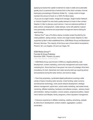 applying but lacked the capital investment to make it viable and sustainable
greatly due to a personal loss of almost 5mm in the what I consider criminal
bankruptcy proceedings of Eastman Kodak Co. I simply could no longer
maintain this amount of work on a 100% Pro Bono basis.
▸If you are an angel investor, hedge fund manager, Angel Investor Network
or Venture Capital Firm who lacks quality startups to invest in then contact
Stephen G. Barr to discuss a joint venture. I have an extensive portfolio of
early venture, emerging tech, viable startups, some with patents in place I
have personally mentored and assembled management teams looking for
seed funding.
▸Startup Hive™ was a Pro Bono startup incubator project founded by the
noted publisher, startup advisor, mentor and angel investor Stephen G. Barr
supported by Barr's other established firms, SGB Media Group and Boardroom
Advisory Services. The majority of the focus was in three distinct ecosystems;
Phoenix, AZ, Los Angeles, CA and Las Vegas, NV.
SGB Media Group™
Founder & Group Publisher
November 2006 - Present (16 years)
Taos, New Mexico, United States
▸ SGB Media Group was formed in 2006 as a digital publishing, web
development, content marketing, community management and social media
marketing firm. Since that time it has grown into more of a strategic think tank/
consultancy for tech, blockchain and cyber security start-ups requiring advice
and assistance during the early venture, pre-revenue stage.
▸ Over forty proprietary, syndicated digital publications covering a wide
variety of topics including cyber security, crowd funding, cyber currency
and blockchain technology, niche social network development, strategic
alliance management, sports tech, social media marketing, real estate trends,
mentoring, affiliate marketing, hardware and software reviews, advisory board
administration, startup incubation, encore careers, progressive politics, classic
men's fashion and lifestyle, family caregivers, online reputation management.
▸ Extensive experience in affiliate marketing, retailing, advertising, website
& online forum development, content creation, aggregation, curation,
syndication.
Page 3 of 14
 